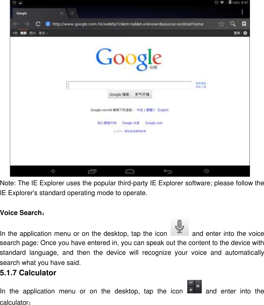  Note: The IE Explorer uses the popular third-party IE Explorer software; please follow the IE Explorer&apos;s standard operating mode to operate.  Voice Search： In the application menu or on the desktop, tap the icon   and enter into the voice search page: Once you have entered in, you can speak out the content to the device with standard  language,  and  then  the  device  will  recognize  your  voice  and  automatically search what you have said. 5.1.7 Calculator In  the  application  menu  or  on  the  desktop,  tap  the  icon   and  enter  into  the calculator： 