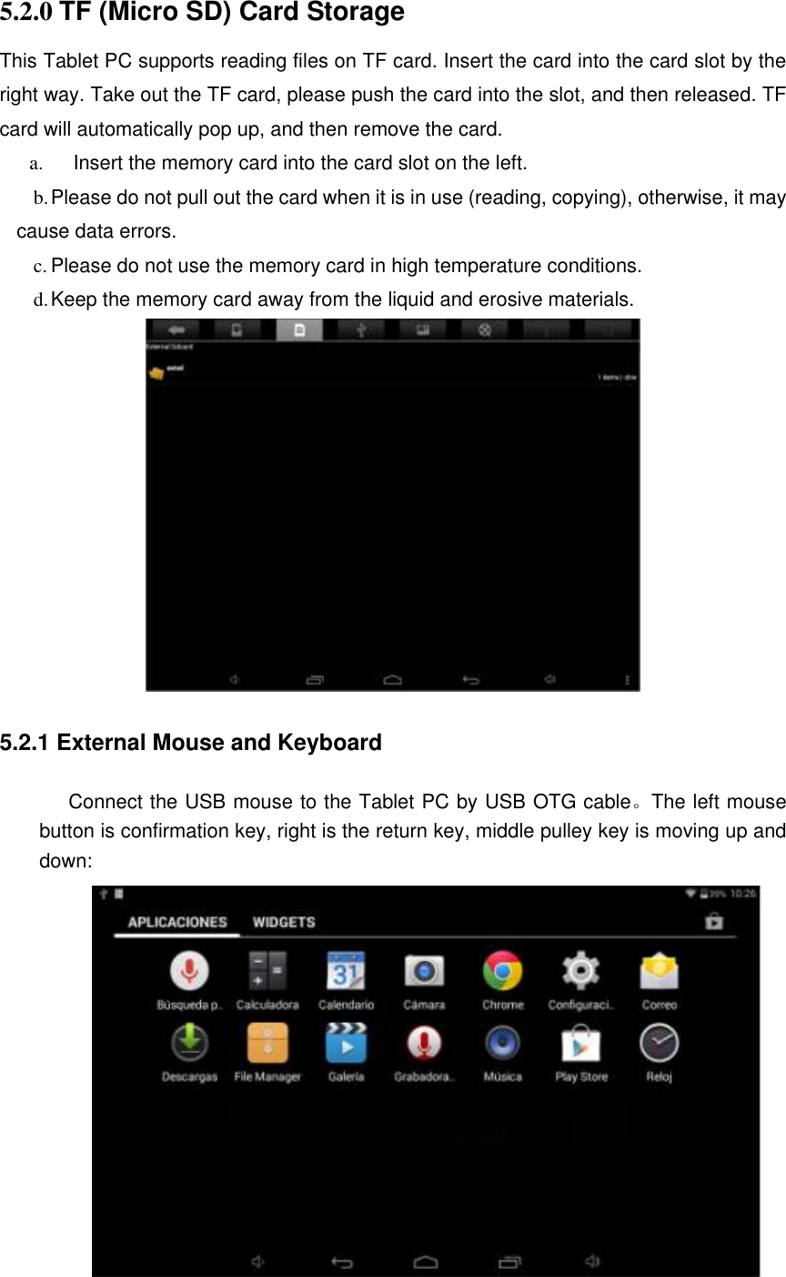 5.2.0 TF (Micro SD) Card Storage This Tablet PC supports reading files on TF card. Insert the card into the card slot by the right way. Take out the TF card, please push the card into the slot, and then released. TF card will automatically pop up, and then remove the card. a.      Insert the memory card into the card slot on the left. b. Please do not pull out the card when it is in use (reading, copying), otherwise, it may cause data errors. c. Please do not use the memory card in high temperature conditions. d. Keep the memory card away from the liquid and erosive materials.         5.2.1 External Mouse and Keyboard  Connect the USB mouse to the Tablet PC by USB OTG cable。The left mouse button is confirmation key, right is the return key, middle pulley key is moving up and down:  