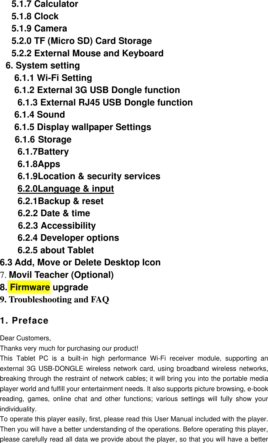 5.1.7 Calculator 5.1.8 Clock 5.1.9 Camera   5.2.0 TF (Micro SD) Card Storage 5.2.2 External Mouse and Keyboard 6. System setting   6.1.1 Wi-Fi Setting   6.1.2 External 3G USB Dongle function 6.1.3 External RJ45 USB Dongle function   6.1.4 Sound     6.1.5 Display wallpaper Settings 6.1.6 Storage   6.1.7Battery   6.1.8Apps 6.1.9Location &amp; security services 6.2.0Language &amp; input 6.2.1Backup &amp; reset     6.2.2 Date &amp; time      6.2.3 Accessibility 6.2.4 Developer options 6.2.5 about Tablet 6.3 Add, Move or Delete Desktop Icon 7. Movil Teacher (Optional) 8. Firmware upgrade 9. Troubleshooting and FAQ 1. Preface Dear Customers, Thanks very much for purchasing our product! This  Tablet  PC  is  a  built-in  high  performance  Wi-Fi  receiver  module,  supporting  an external 3G USB-DONGLE wireless network card, using broadband wireless networks, breaking through the restraint of network cables; it will bring you into the portable media player world and fulfill your entertainment needs. It also supports picture browsing, e-book reading,  games,  online  chat  and  other  functions;  various  settings  will  fully  show  your individuality. To operate this player easily, first, please read this User Manual included with the player. Then you will have a better understanding of the operations. Before operating this player, please carefully read all data we provide about the player, so that you will have a better 