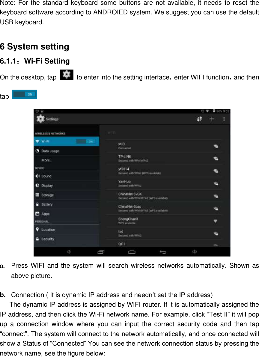 Note: For the  standard keyboard some buttons are not  available, it  needs  to reset the keyboard software according to ANDROIED system. We suggest you can use the default USB keyboard.  6 System setting 6.1.1：Wi-Fi Setting On the desktop, tap    to enter into the setting interface，enter WIFI function，and then tap    a. Press WIFI and the system  will  search  wireless  networks  automatically. Shown  as above picture.  b. Connection ( It is dynamic IP address and needn’t set the IP address) The dynamic IP address is assigned by WIFI router. If it is automatically assigned the IP address, and then click the Wi-Fi network name. For example, click “Test II” it will pop up  a  connection  window  where  you  can  input  the  correct  security  code  and  then  tap “connect”. The system will connect to the network automatically, and once connected will show a Status of “Connected” You can see the network connection status by pressing the network name, see the figure below: 