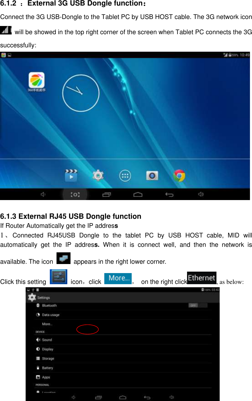 6.1.2  ：External 3G USB Dongle function：   Connect the 3G USB-Dongle to the Tablet PC by USB HOST cable. The 3G network icon   will be showed in the top right corner of the screen when Tablet PC connects the 3G successfully:     6.1.3 External RJ45 USB Dongle function If Router Automatically get the IP address 1、Connected  RJ45USB  Dongle  to  the  tablet  PC  by  USB  HOST  cable,  MID  will automatically  get  the  IP  address.  When  it  is  connect  well,  and  then  the  network  is available. The icon   appears in the right lower corner. Click this setting    icon，click ，  on the right click , as below:                                                       