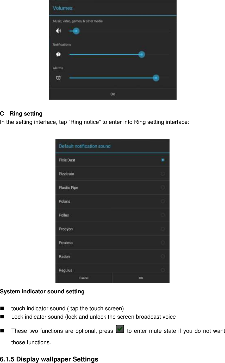   C    Ring setting In the setting interface, tap “Ring notice” to enter into Ring setting interface:   System indicator sound setting    touch indicator sound ( tap the touch screen)   Lock indicator sound (lock and unlock the screen broadcast voice   These two functions are optional, press    to enter mute state if you do not want those functions.    6.1.5 Display wallpaper Settings  