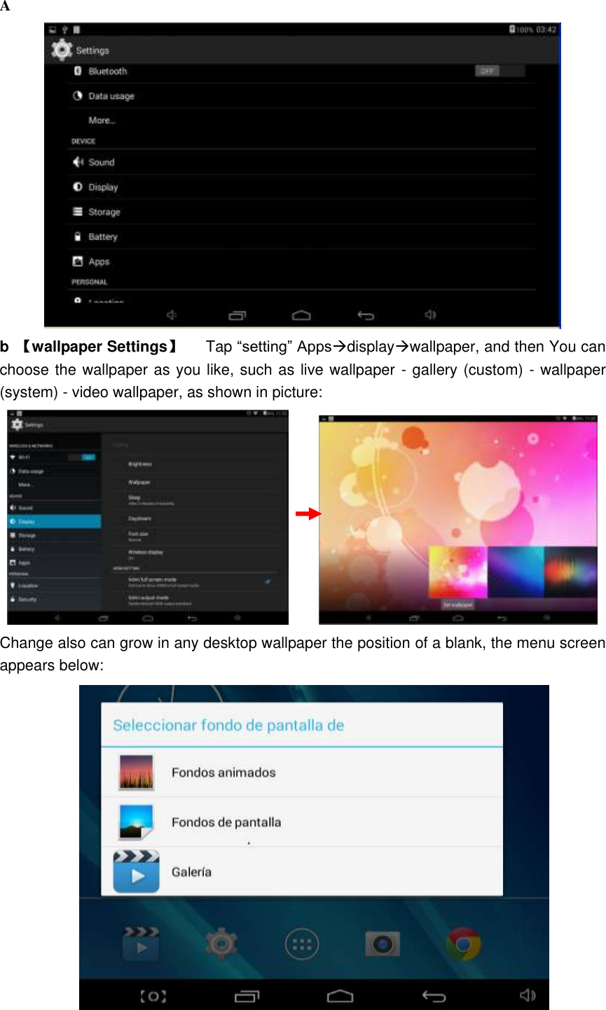 A  b  【wallpaper Settings】      Tap “setting” Appsdisplaywallpaper, and then You can choose the wallpaper as you like, such as live wallpaper - gallery (custom) - wallpaper (system) - video wallpaper, as shown in picture:            Change also can grow in any desktop wallpaper the position of a blank, the menu screen appears below:  
