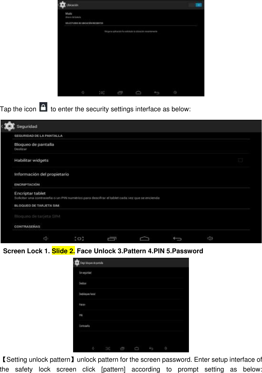  Tap the icon    to enter the security settings interface as below:  Screen Lock 1. Slide 2. Face Unlock 3.Pattern 4.PIN 5.Password  【Setting unlock pattern】unlock pattern for the screen password. Enter setup interface of the  safety  lock  screen  click  [pattern]  according  to  prompt  setting  as  below: 