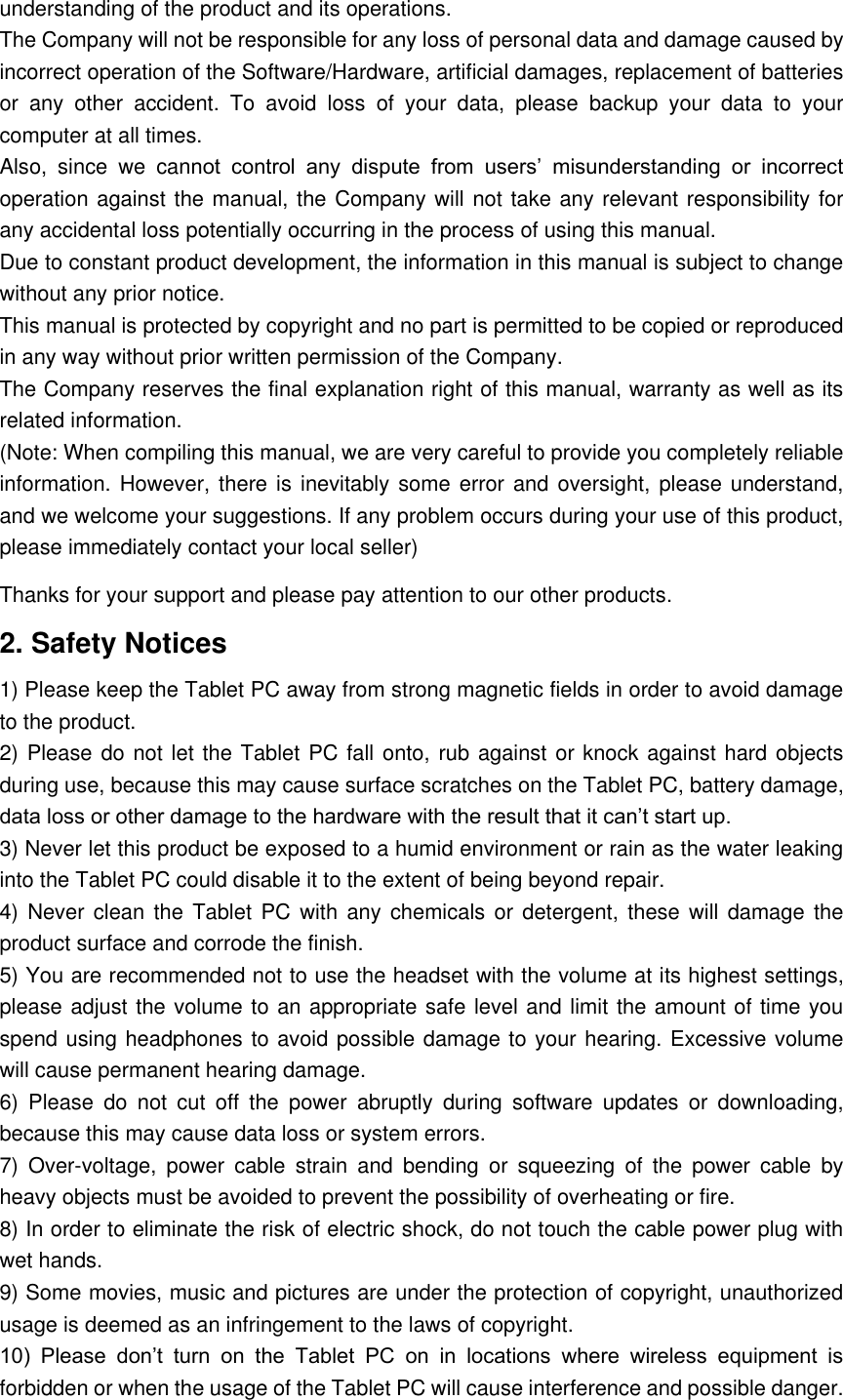 understanding of the product and its operations. The Company will not be responsible for any loss of personal data and damage caused by incorrect operation of the Software/Hardware, artificial damages, replacement of batteries or  any  other  accident.  To  avoid  loss  of  your  data,  please  backup  your  data  to  your computer at all times. Also,  since  we  cannot  control  any  dispute  from  users’  misunderstanding  or  incorrect operation against the manual, the Company will not take any relevant responsibility for any accidental loss potentially occurring in the process of using this manual. Due to constant product development, the information in this manual is subject to change without any prior notice. This manual is protected by copyright and no part is permitted to be copied or reproduced in any way without prior written permission of the Company. The Company reserves the final explanation right of this manual, warranty as well as its related information. (Note: When compiling this manual, we are very careful to provide you completely reliable information. However, there is inevitably some error and  oversight, please understand, and we welcome your suggestions. If any problem occurs during your use of this product, please immediately contact your local seller) Thanks for your support and please pay attention to our other products. 2. Safety Notices 1) Please keep the Tablet PC away from strong magnetic fields in order to avoid damage to the product.   2) Please do not let the Tablet PC fall onto, rub against or knock against hard objects during use, because this may cause surface scratches on the Tablet PC, battery damage, data loss or other damage to the hardware with the result that it can’t start up. 3) Never let this product be exposed to a humid environment or rain as the water leaking into the Tablet PC could disable it to the extent of being beyond repair.   4) Never  clean the  Tablet  PC  with  any  chemicals  or  detergent,  these  will  damage  the product surface and corrode the finish.   5) You are recommended not to use the headset with the volume at its highest settings, please adjust the volume to an appropriate safe level and limit the amount of time you spend using headphones to avoid possible damage to your hearing. Excessive volume will cause permanent hearing damage.   6)  Please  do  not  cut  off  the  power  abruptly  during  software  updates  or  downloading, because this may cause data loss or system errors. 7)  Over-voltage,  power  cable  strain  and  bending  or  squeezing  of  the  power  cable  by heavy objects must be avoided to prevent the possibility of overheating or fire.   8) In order to eliminate the risk of electric shock, do not touch the cable power plug with wet hands.   9) Some movies, music and pictures are under the protection of copyright, unauthorized usage is deemed as an infringement to the laws of copyright.   10)  Please  don’t  turn  on  the  Tablet  PC  on  in  locations  where  wireless  equipment  is forbidden or when the usage of the Tablet PC will cause interference and possible danger.   