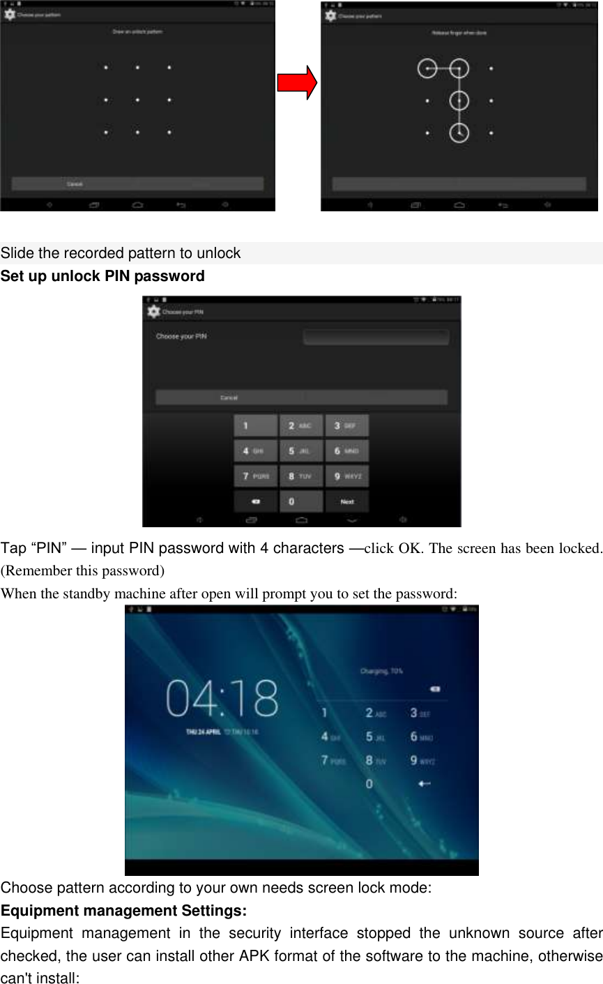          Slide the recorded pattern to unlock Set up unlock PIN password  Tap “PIN” — input PIN password with 4 characters —click OK. The screen has been locked. (Remember this password) When the standby machine after open will prompt you to set the password:  Choose pattern according to your own needs screen lock mode: Equipment management Settings:   Equipment  management  in  the  security  interface  stopped  the  unknown  source  after checked, the user can install other APK format of the software to the machine, otherwise can&apos;t install: 