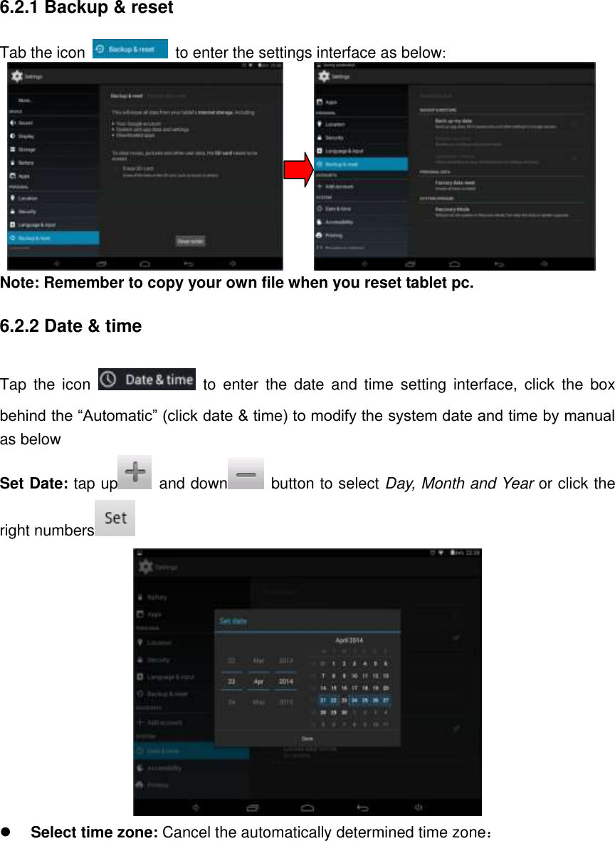 6.2.1 Backup &amp; reset Tab the icon    to enter the settings interface as below:                              Note: Remember to copy your own file when you reset tablet pc. 6.2.2 Date &amp; time Tap  the  icon    to  enter  the  date  and  time  setting  interface,  click  the  box behind the “Automatic” (click date &amp; time) to modify the system date and time by manual as below Set Date: tap up   and down   button to select Day, Month and Year or click the right numbers    Select time zone: Cancel the automatically determined time zone： 