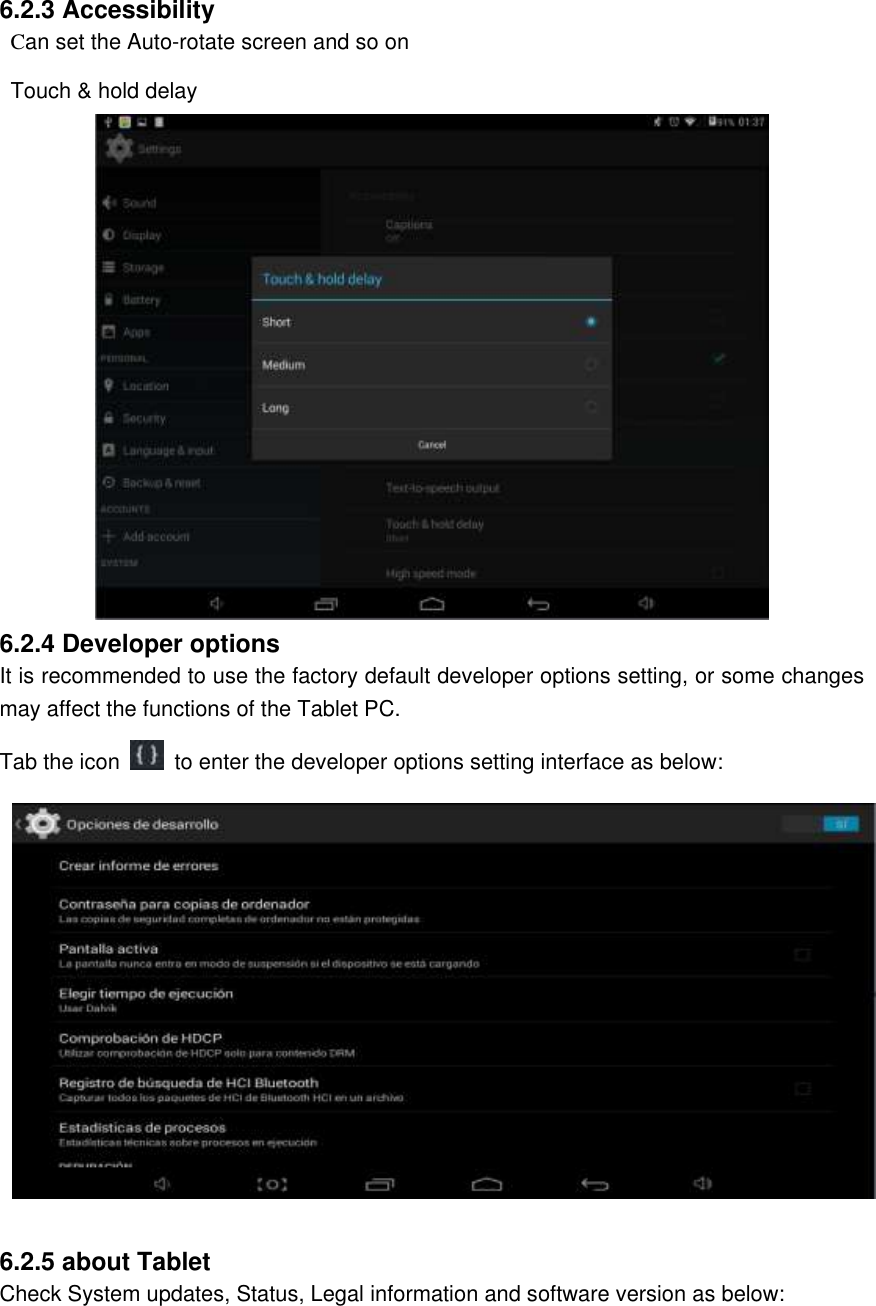  6.2.3 Accessibility   Can set the Auto-rotate screen and so on  Touch &amp; hold delay  6.2.4 Developer options It is recommended to use the factory default developer options setting, or some changes may affect the functions of the Tablet PC. Tab the icon    to enter the developer options setting interface as below:   6.2.5 about Tablet Check System updates, Status, Legal information and software version as below: 