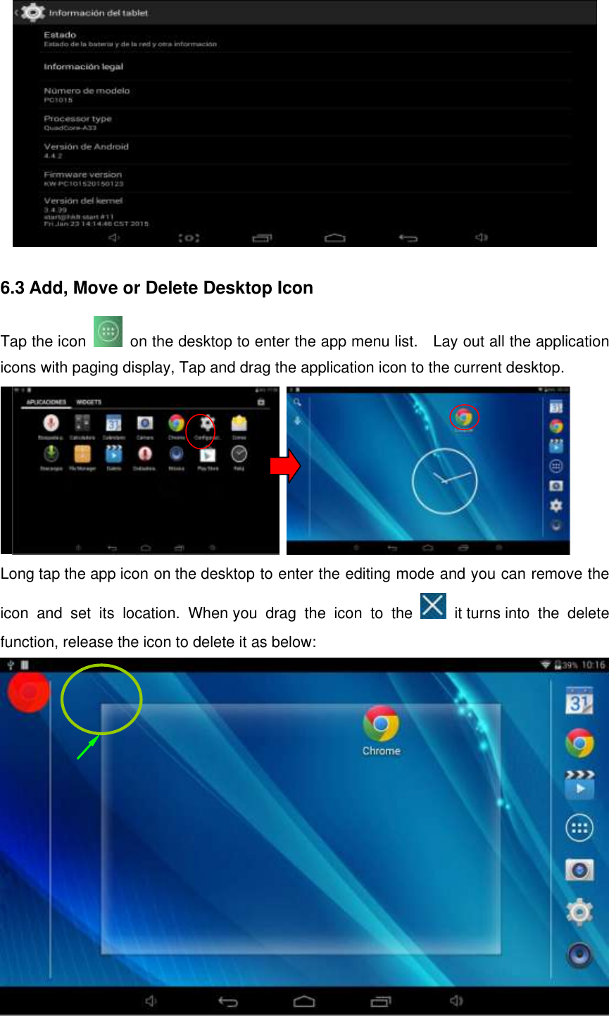  6.3 Add, Move or Delete Desktop Icon Tap the icon   on the desktop to enter the app menu list.    Lay out all the application icons with paging display, Tap and drag the application icon to the current desktop.                           Long tap the app icon on the desktop to enter the editing mode and you can remove the icon  and  set  its  location.  When you  drag  the  icon  to  the    it turns into  the  delete function, release the icon to delete it as below:  