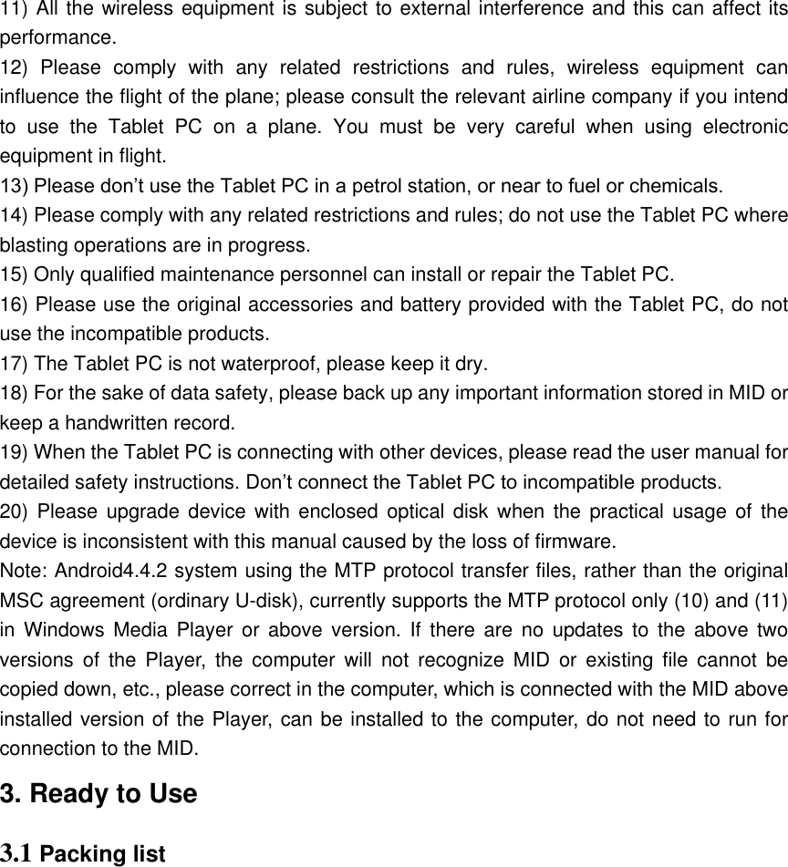 11) All the wireless equipment is subject to external interference and this can affect its performance.   12)  Please  comply  with  any  related  restrictions  and  rules,  wireless  equipment  can influence the flight of the plane; please consult the relevant airline company if you intend to  use  the  Tablet  PC  on  a  plane.  You  must  be  very  careful  when  using  electronic equipment in flight. 13) Please don’t use the Tablet PC in a petrol station, or near to fuel or chemicals.   14) Please comply with any related restrictions and rules; do not use the Tablet PC where blasting operations are in progress.   15) Only qualified maintenance personnel can install or repair the Tablet PC.     16) Please use the original accessories and battery provided with the Tablet PC, do not use the incompatible products.   17) The Tablet PC is not waterproof, please keep it dry.   18) For the sake of data safety, please back up any important information stored in MID or keep a handwritten record.   19) When the Tablet PC is connecting with other devices, please read the user manual for detailed safety instructions. Don’t connect the Tablet PC to incompatible products.   20) Please upgrade device  with  enclosed  optical  disk  when the practical usage  of  the device is inconsistent with this manual caused by the loss of firmware. Note: Android4.4.2 system using the MTP protocol transfer files, rather than the original MSC agreement (ordinary U-disk), currently supports the MTP protocol only (10) and (11) in  Windows  Media  Player  or  above  version. If  there  are  no  updates  to  the  above  two versions  of  the  Player,  the  computer  will  not  recognize  MID  or  existing  file  cannot  be copied down, etc., please correct in the computer, which is connected with the MID above installed version of the Player, can be installed to the computer, do not need to run for connection to the MID. 3. Ready to Use 3.1 Packing list             