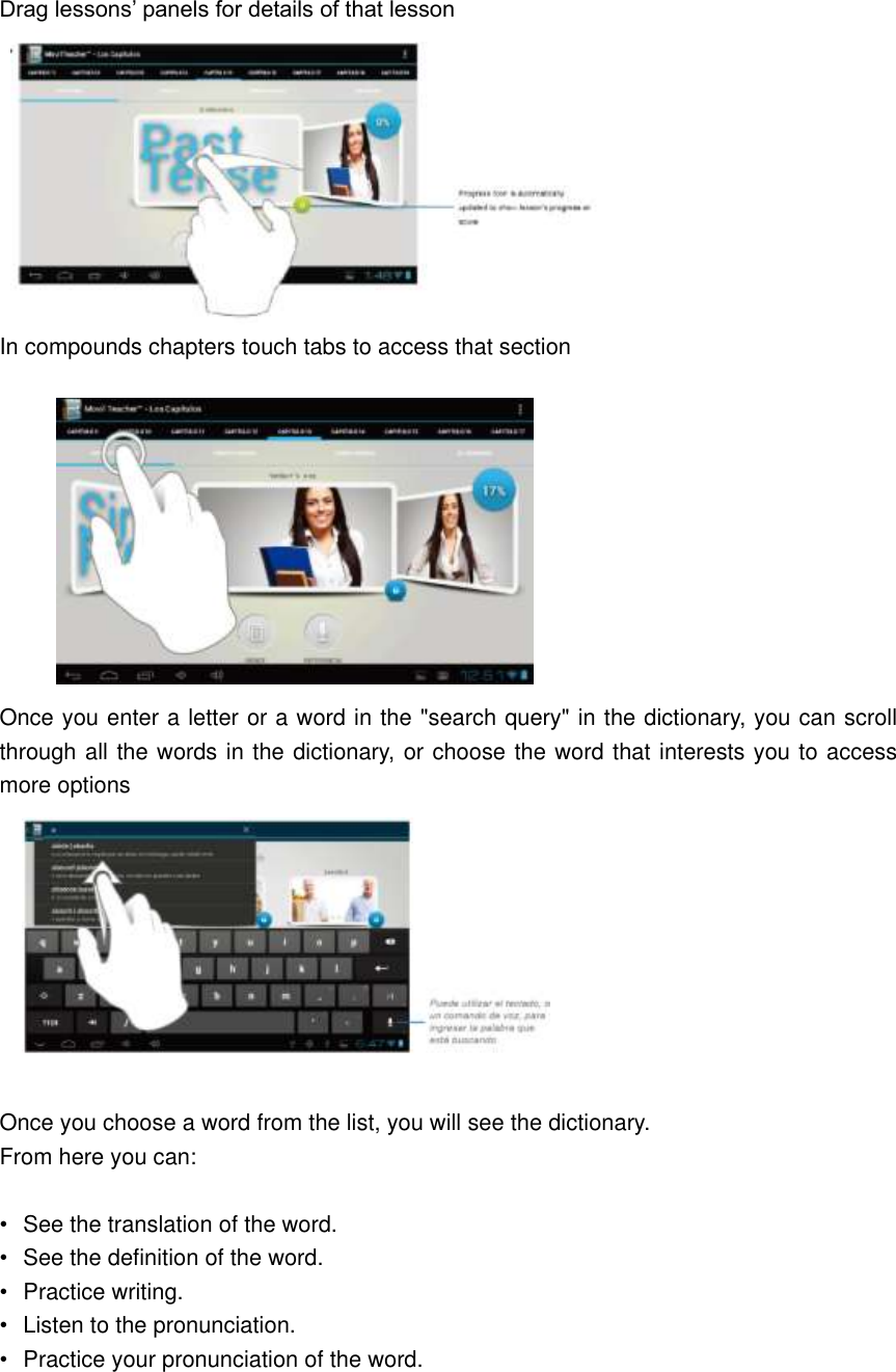 Drag lessons’ panels for details of that lesson    In compounds chapters touch tabs to access that section           Once you enter a letter or a word in the &quot;search query&quot; in the dictionary, you can scroll through all the words in the dictionary, or choose the word that interests you to access more options   Once you choose a word from the list, you will see the dictionary. From here you can:  •  See the translation of the word. •  See the definition of the word. •  Practice writing. •  Listen to the pronunciation. •  Practice your pronunciation of the word.  