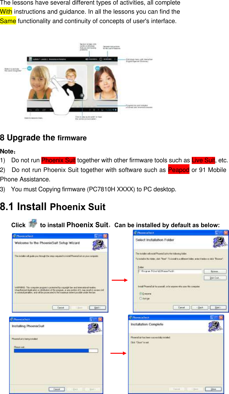 The lessons have several different types of activities, all complete With instructions and guidance. In all the lessons you can find the Same functionality and continuity of concepts of user&apos;s interface.   8 Upgrade the firmware   Note： 1)    Do not run Phoenix Suit together with other firmware tools such as Live Suit, etc.   2)    Do not run Phoenix Suit together with software such as Peapod or 91 Mobile Phone Assistance. 3)    You must Copying firmware (PC7810H XXXX) to PC desktop.    8.1 Install Phoenix Suit   Click    to install Phoenix Suit，Can be installed by default as below:                           