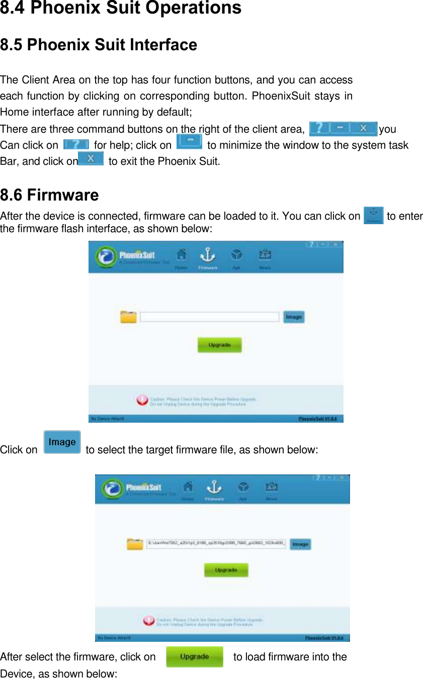 8.4 Phoenix Suit Operations   8.5 Phoenix Suit Interface  The Client Area on the top has four function buttons, and you can access each function by clicking on corresponding button. PhoenixSuit stays in Home interface after running by default;   There are three command buttons on the right of the client area,                            you Can click on    for help; click on    to minimize the window to the system task Bar, and click on   to exit the Phoenix Suit. 8.6 Firmware   After the device is connected, firmware can be loaded to it. You can click on          to enter the firmware flash interface, as shown below:         Click on    to select the target firmware file, as shown below:             After select the firmware, click on                              to load firmware into the Device, as shown below:     