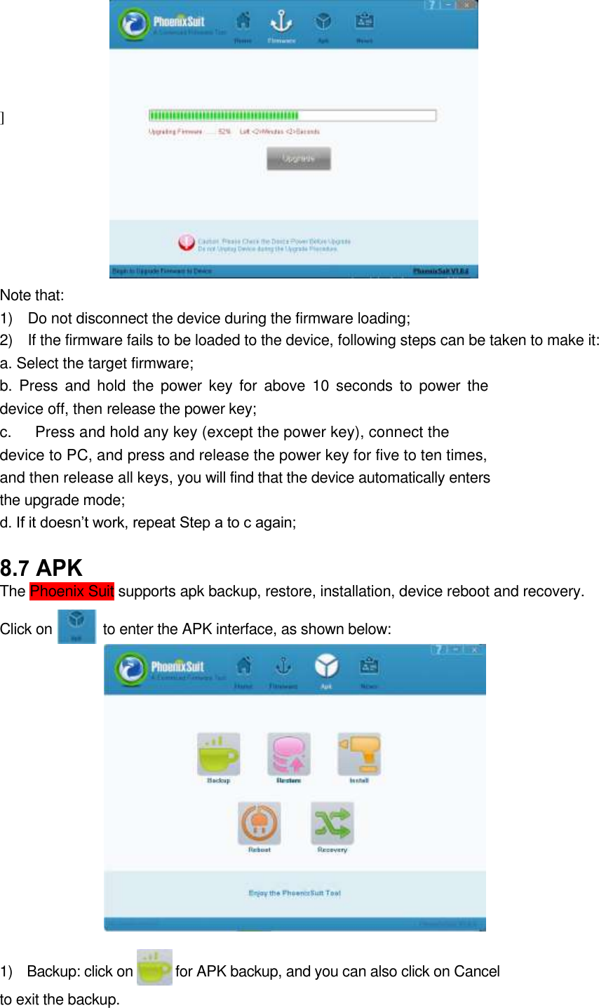    ]       Note that:   1)    Do not disconnect the device during the firmware loading;   2)    If the firmware fails to be loaded to the device, following steps can be taken to make it:   a. Select the target firmware;   b.  Press  and  hold  the  power  key  for  above 10  seconds  to  power  the device off, then release the power key;   c.      Press and hold any key (except the power key), connect the device to PC, and press and release the power key for five to ten times, and then release all keys, you will find that the device automatically enters the upgrade mode;   d. If it doesn’t work, repeat Step a to c again;   8.7 APK   The Phoenix Suit supports apk backup, restore, installation, device reboot and recovery.    Click on              to enter the APK interface, as shown below:                  1)    Backup: click on            for APK backup, and you can also click on Cancel to exit the backup.      