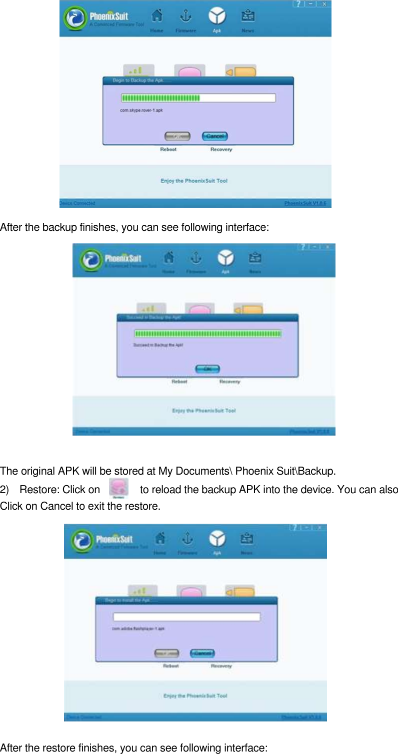          After the backup finishes, you can see following interface:                 The original APK will be stored at My Documents\ Phoenix Suit\Backup.   2)    Restore: Click on              to reload the backup APK into the device. You can also Click on Cancel to exit the restore.                                               After the restore finishes, you can see following interface:    