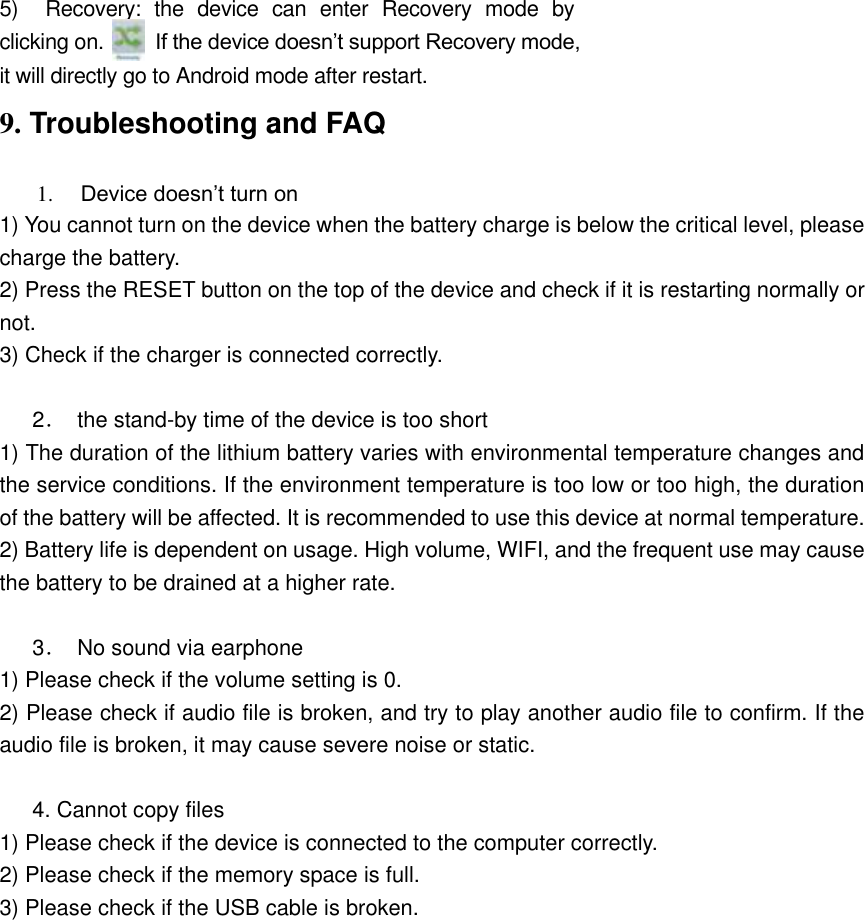 5)    Recovery:  the  device  can  enter  Recovery  mode  by clicking on.          If the device doesn’t support Recovery mode, it will directly go to Android mode after restart.   9. Troubleshooting and FAQ 1. Device doesn’t turn on 1) You cannot turn on the device when the battery charge is below the critical level, please charge the battery.   2) Press the RESET button on the top of the device and check if it is restarting normally or not.   3) Check if the charger is connected correctly.        2．  the stand-by time of the device is too short   1) The duration of the lithium battery varies with environmental temperature changes and the service conditions. If the environment temperature is too low or too high, the duration of the battery will be affected. It is recommended to use this device at normal temperature.   2) Battery life is dependent on usage. High volume, WIFI, and the frequent use may cause the battery to be drained at a higher rate.        3．  No sound via earphone   1) Please check if the volume setting is 0.   2) Please check if audio file is broken, and try to play another audio file to confirm. If the audio file is broken, it may cause severe noise or static.    4. Cannot copy files   1) Please check if the device is connected to the computer correctly.   2) Please check if the memory space is full. 3) Please check if the USB cable is broken.            