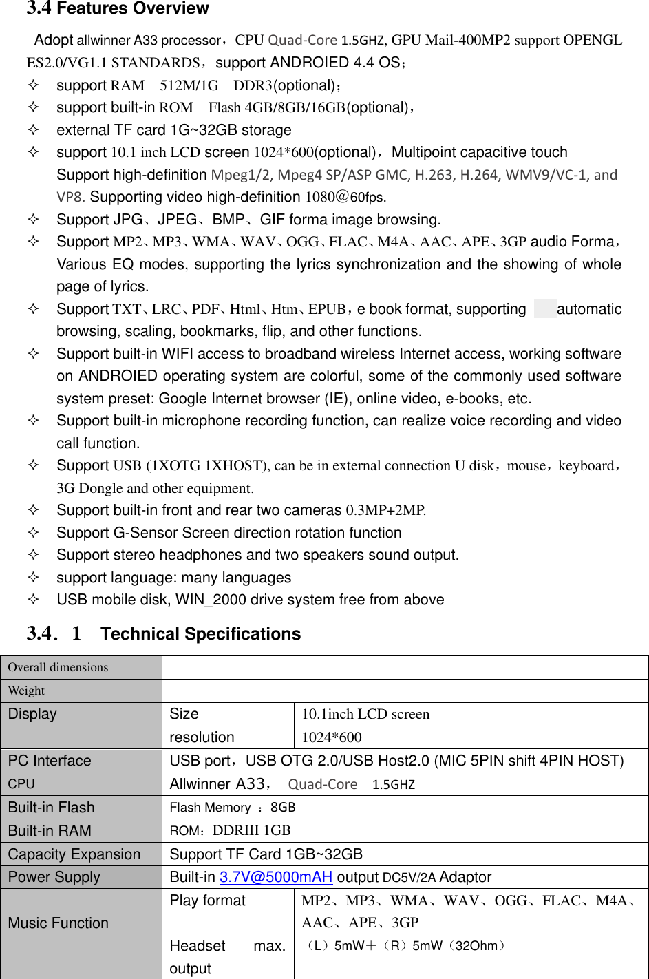 3.4 Features Overview Adopt allwinner A33 processor，CPU Quad-Core 1.5GHZ, GPU Mail-400MP2 support OPENGL ES2.0/VG1.1 STANDARDS，support ANDROIED 4.4 OS；    support RAM    512M/1G    DDR3(optional)；   support built-in ROM    Flash 4GB/8GB/16GB(optional)，   external TF card 1G~32GB storage   support 10.1 inch LCD screen 1024*600(optional)，Multipoint capacitive touch Support high-definition Mpeg1/2, Mpeg4 SP/ASP GMC, H.263, H.264, WMV9/VC-1, and VP8. Supporting video high-definition 1080＠60fps.   Support JPG、JPEG、BMP、GIF forma image browsing.     Support MP2、MP3、WMA、WAV、OGG、FLAC、M4A、AAC、APE、3GP audio Forma，Various EQ modes, supporting the lyrics synchronization and the showing of whole page of lyrics.   Support TXT、LRC、PDF、Html、Htm、EPUB，e book format, supporting        automatic browsing, scaling, bookmarks, flip, and other functions.   Support built-in WIFI access to broadband wireless Internet access, working software on ANDROIED operating system are colorful, some of the commonly used software system preset: Google Internet browser (IE), online video, e-books, etc.   Support built-in microphone recording function, can realize voice recording and video call function.   Support USB (1XOTG 1XHOST), can be in external connection U disk，mouse，keyboard，3G Dongle and other equipment.   Support built-in front and rear two cameras 0.3MP+2MP.   Support G-Sensor Screen direction rotation function   Support stereo headphones and two speakers sound output.     support language: many languages   USB mobile disk, WIN_2000 drive system free from above 3.4．1    Technical Specifications Overall dimensions  Weight  Display Size 10.1inch LCD screen resolution 1024*600   PC Interface USB port，USB OTG 2.0/USB Host2.0 (MIC 5PIN shift 4PIN HOST) CPU Allwinner A33，  Quad-Core  1.5GHZ Built-in Flash Flash Memory  ：8GB Built-in RAM ROM：DDRIII 1GB Capacity Expansion Support TF Card 1GB~32GB Power Supply Built-in 3.7V@5000mAH output DC5V/2A Adaptor  Music Function Play format MP2、MP3、WMA、WAV、OGG、FLAC、M4A、AAC、APE、3GP Headset  max. output （L）5mW＋（R）5mW（32Ohm） 