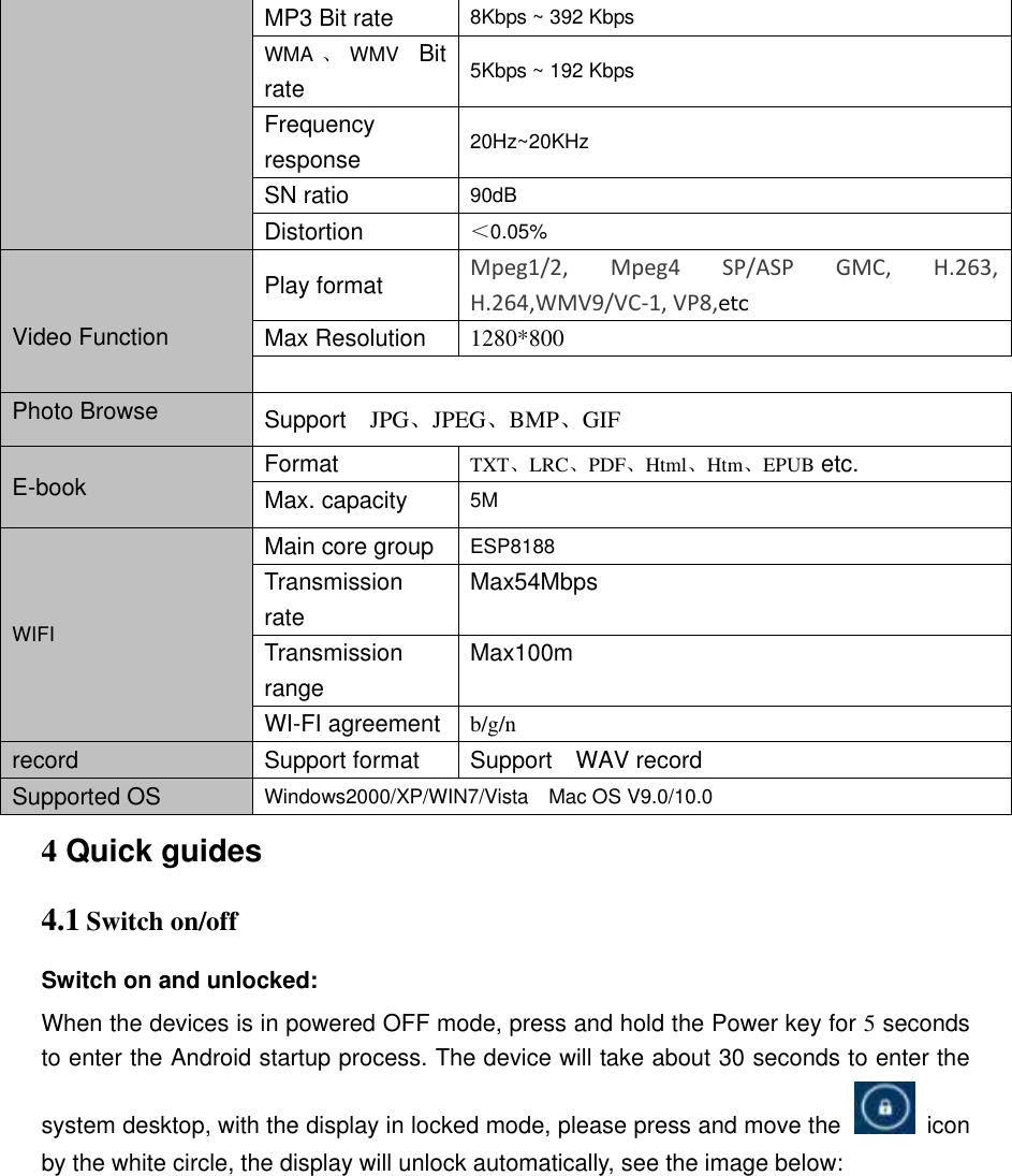 MP3 Bit rate 8Kbps ~ 392 Kbps WMA 、WMV  Bit rate 5Kbps ~ 192 Kbps Frequency response 20Hz~20KHz SN ratio 90dB Distortion ＜0.05%   Video Function Play format Mpeg1/2,  Mpeg4  SP/ASP  GMC,  H.263, H.264,WMV9/VC-1, VP8,etc Max Resolution   1280*800 Photo Browse Support    JPG、JPEG、BMP、GIF E-book Format   TXT、LRC、PDF、Html、Htm、EPUB etc. Max. capacity 5M WIFI Main core group ESP8188 Transmission rate Max54Mbps Transmission range Max100m WI-FI agreement b/g/n record Support format Support    WAV record Supported OS Windows2000/XP/WIN7/Vista    Mac OS V9.0/10.0 4 Quick guides   4.1 Switch on/off Switch on and unlocked: When the devices is in powered OFF mode, press and hold the Power key for 5 seconds to enter the Android startup process. The device will take about 30 seconds to enter the system desktop, with the display in locked mode, please press and move the   icon by the white circle, the display will unlock automatically, see the image below: 