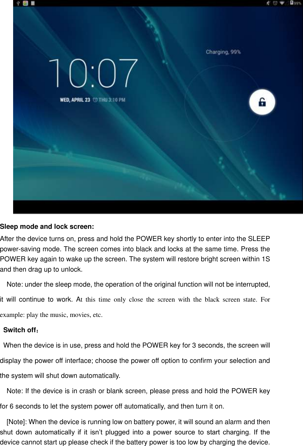  Sleep mode and lock screen: After the device turns on, press and hold the POWER key shortly to enter into the SLEEP power-saving mode. The screen comes into black and locks at the same time. Press the POWER key again to wake up the screen. The system will restore bright screen within 1S and then drag up to unlock. Note: under the sleep mode, the operation of the original function will not be interrupted, it  will  continue  to  work.  At  this  time  only  close  the  screen  with  the  black  screen  state.  For example: play the music, movies, etc. Switch off： When the device is in use, press and hold the POWER key for 3 seconds, the screen will display the power off interface; choose the power off option to confirm your selection and the system will shut down automatically. Note: If the device is in crash or blank screen, please press and hold the POWER key for 6 seconds to let the system power off automatically, and then turn it on. [Note]: When the device is running low on battery power, it will sound an alarm and then shut  down  automatically  if  it  isn’t  plugged  into  a  power  source  to  start  charging.  If  the device cannot start up please check if the battery power is too low by charging the device. 