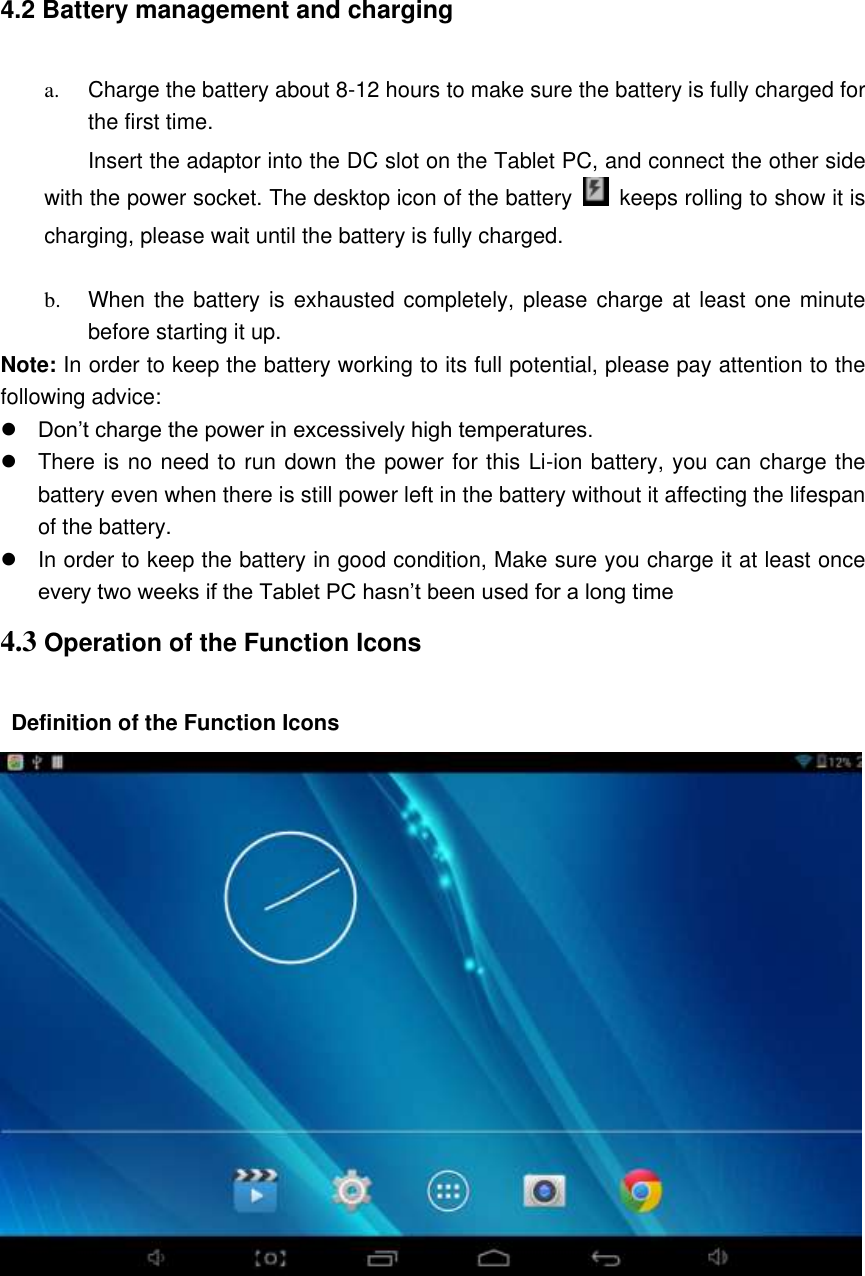 4.2 Battery management and charging  a.  Charge the battery about 8-12 hours to make sure the battery is fully charged for the first time. Insert the adaptor into the DC slot on the Tablet PC, and connect the other side with the power socket. The desktop icon of the battery    keeps rolling to show it is charging, please wait until the battery is fully charged.                                    b.  When the battery is exhausted completely, please charge at least one minute before starting it up. Note: In order to keep the battery working to its full potential, please pay attention to the following advice:    Don’t charge the power in excessively high temperatures.   There is no need to run down the power for this Li-ion battery, you can charge the battery even when there is still power left in the battery without it affecting the lifespan of the battery.   In order to keep the battery in good condition, Make sure you charge it at least once every two weeks if the Tablet PC hasn’t been used for a long time 4.3 Operation of the Function Icons  Definition of the Function Icons      