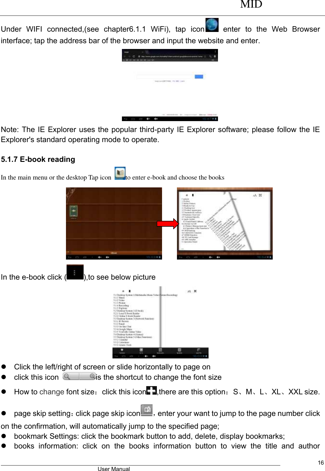      MID                                        User Manual     16 Under  WIFI  connected,(see  chapter6.1.1  WiFi),  tap  icon   enter  to  the  Web  Browser interface; tap the address bar of the browser and input the website and enter.    Note: The IE Explorer uses the popular third-party IE Explorer software; please follow the IE Explorer&apos;s standard operating mode to operate.    5.1.7 E-book reading   In the main menu or the desktop Tap icon  to enter e-book and choose the books       In the e-book click ( ),to see below picture    Click the left/right of screen or slide horizontally to page on   click this icon  is the shortcut to change the font size     How to change font size：click this icon ,there are this option：S、M、L、XL、XXL size.   page skip setting：click page skip icon ，enter your want to jump to the page number click on the confirmation, will automatically jump to the specified page;   bookmark Settings: click the bookmark button to add, delete, display bookmarks;   books  information:  click  on  the  books  information  button  to  view  the  title  and  author 