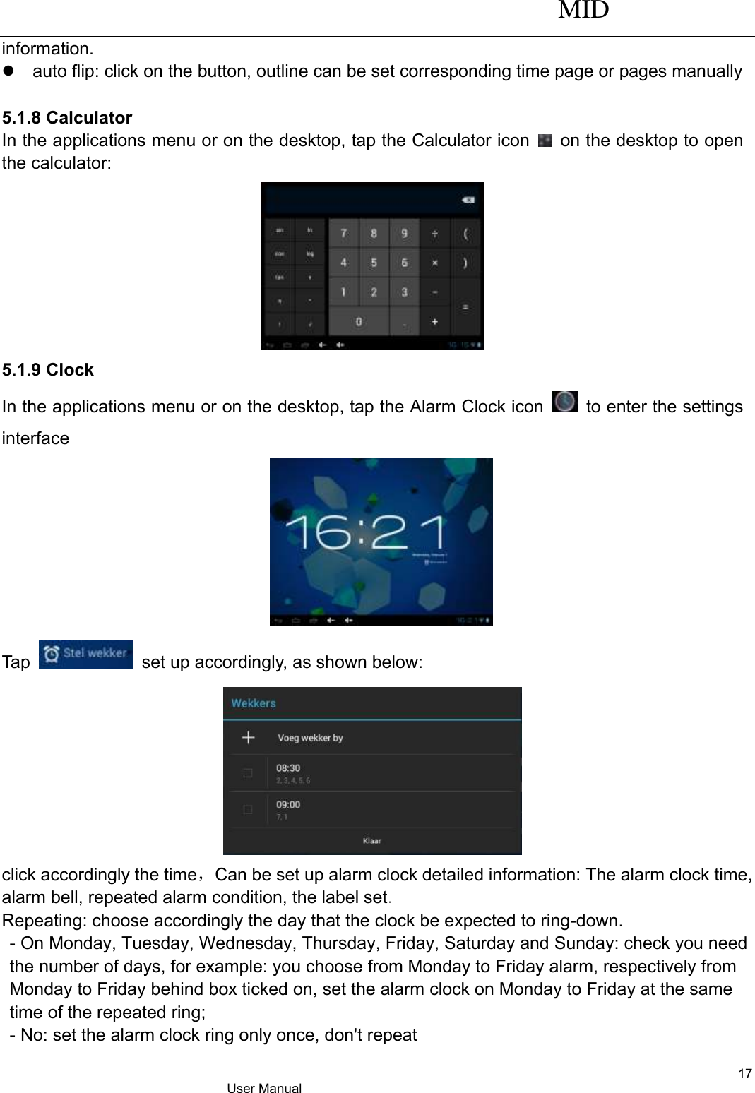      MID                                        User Manual     17 information.   auto flip: click on the button, outline can be set corresponding time page or pages manually  5.1.8 Calculator In the applications menu or on the desktop, tap the Calculator icon    on the desktop to open the calculator:    5.1.9 Clock In the applications menu or on the desktop, tap the Alarm Clock icon    to enter the settings interface  Tap    set up accordingly, as shown below:  click accordingly the time，Can be set up alarm clock detailed information: The alarm clock time, alarm bell, repeated alarm condition, the label set. Repeating: choose accordingly the day that the clock be expected to ring-down. - On Monday, Tuesday, Wednesday, Thursday, Friday, Saturday and Sunday: check you need the number of days, for example: you choose from Monday to Friday alarm, respectively from Monday to Friday behind box ticked on, set the alarm clock on Monday to Friday at the same time of the repeated ring; - No: set the alarm clock ring only once, don&apos;t repeat 