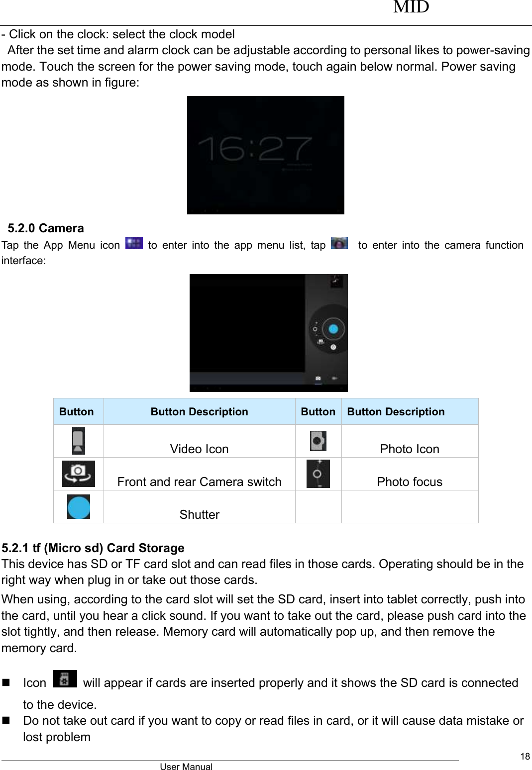      MID                                        User Manual     18 - Click on the clock: select the clock model   After the set time and alarm clock can be adjustable according to personal likes to power-saving mode. Touch the screen for the power saving mode, touch again below normal. Power saving mode as shown in figure:                           5.2.0 Camera   Tap  the  App  Menu icon    to  enter  into the  app  menu  list,  tap      to  enter  into  the camera  function interface:      Button Button Description Button Button Description  Video Icon  Photo Icon  Front and rear Camera switch  Photo focus  Shutter    5.2.1 tf (Micro sd) Card Storage This device has SD or TF card slot and can read files in those cards. Operating should be in the right way when plug in or take out those cards.   When using, according to the card slot will set the SD card, insert into tablet correctly, push into the card, until you hear a click sound. If you want to take out the card, please push card into the slot tightly, and then release. Memory card will automatically pop up, and then remove the memory card.   Icon    will appear if cards are inserted properly and it shows the SD card is connected to the device.     Do not take out card if you want to copy or read files in card, or it will cause data mistake or lost problem 