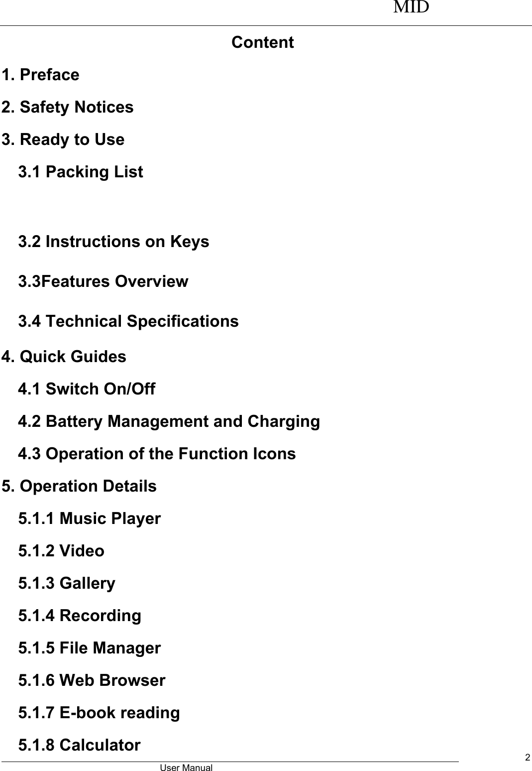      MID                                        User Manual     2 Content 1. Preface 2. Safety Notices 3. Ready to Use   3.1 Packing List    3.2 Instructions on Keys   3.3Features Overview   3.4 Technical Specifications 4. Quick Guides 4.1 Switch On/Off 4.2 Battery Management and Charging 4.3 Operation of the Function Icons   5. Operation Details   5.1.1 Music Player 5.1.2 Video   5.1.3 Gallery 5.1.4 Recording 5.1.5 File Manager   5.1.6 Web Browser 5.1.7 E-book reading 5.1.8 Calculator 