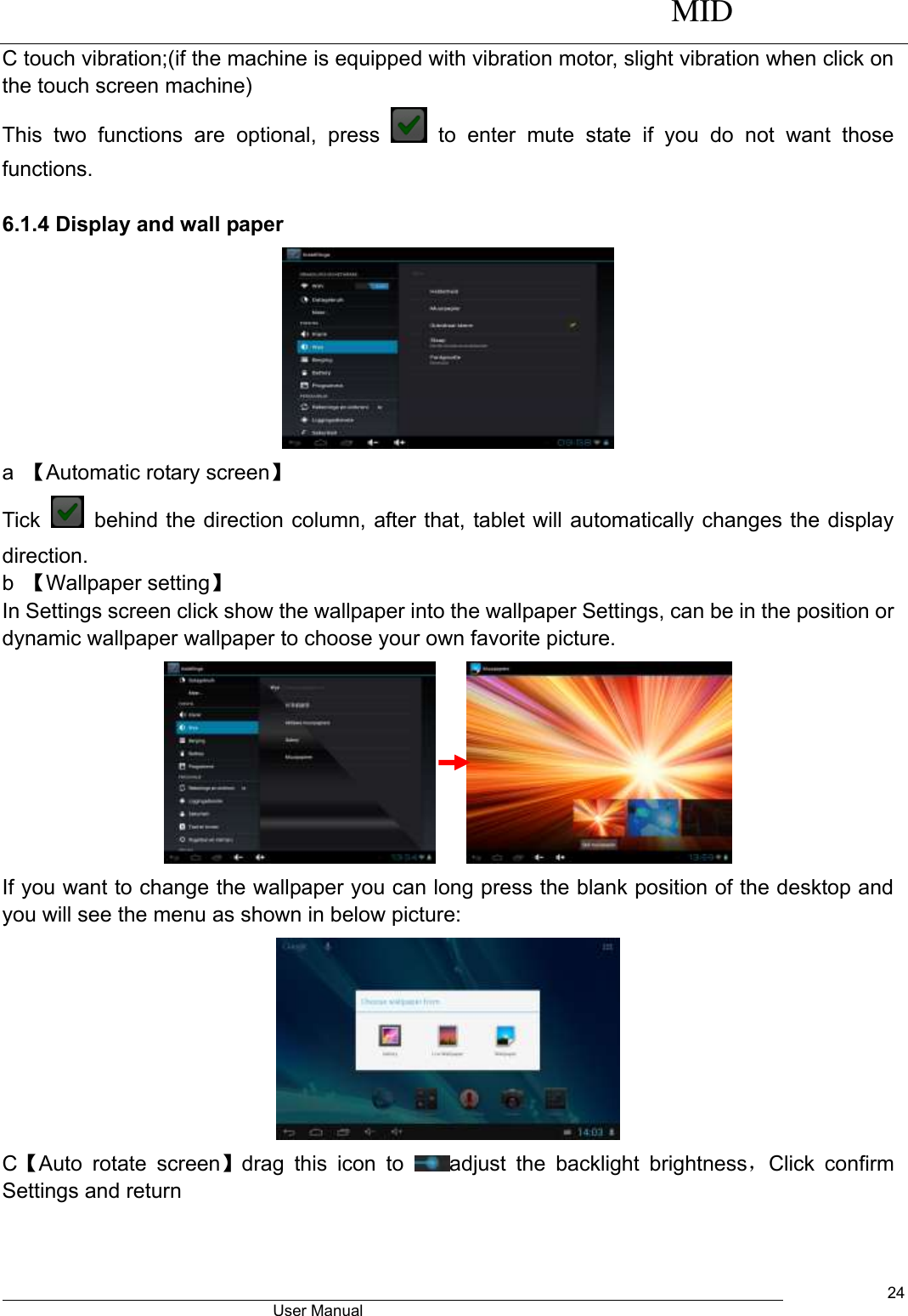      MID                                        User Manual     24 C touch vibration;(if the machine is equipped with vibration motor, slight vibration when click on the touch screen machine) This  two  functions  are  optional,  press    to  enter  mute  state  if  you  do  not  want  those functions.    6.1.4 Display and wall paper  a  【Automatic rotary screen】 Tick    behind the direction column, after that, tablet will automatically changes the display direction. b  【Wallpaper setting】 In Settings screen click show the wallpaper into the wallpaper Settings, can be in the position or dynamic wallpaper wallpaper to choose your own favorite picture.      If you want to change the wallpaper you can long press the blank position of the desktop and you will see the menu as shown in below picture:  C【Auto  rotate  screen】drag  this  icon  to  adjust  the  backlight  brightness，Click  confirm Settings and return 