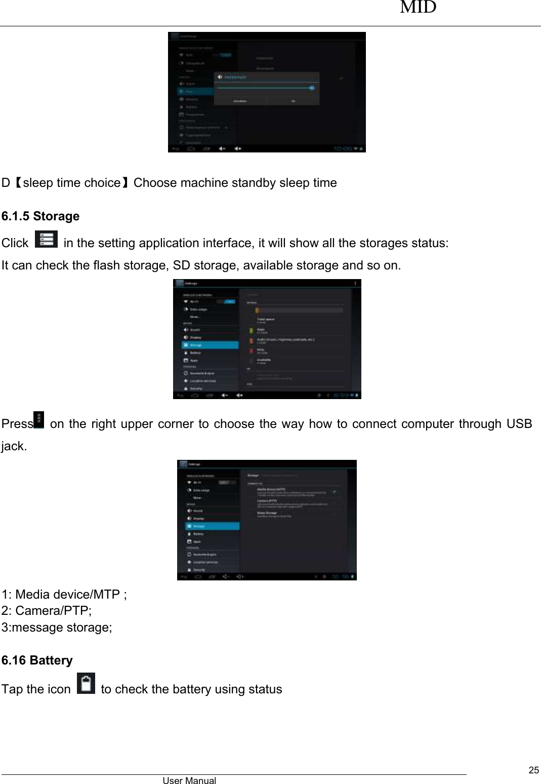      MID                                        User Manual     25   D【sleep time choice】Choose machine standby sleep time  6.1.5 Storage Click    in the setting application interface, it will show all the storages status: It can check the flash storage, SD storage, available storage and so on.  Press   on the right upper corner to choose the way how to connect computer through USB jack.  1: Media device/MTP ; 2: Camera/PTP; 3:message storage;  6.16 Battery Tap the icon    to check the battery using status   