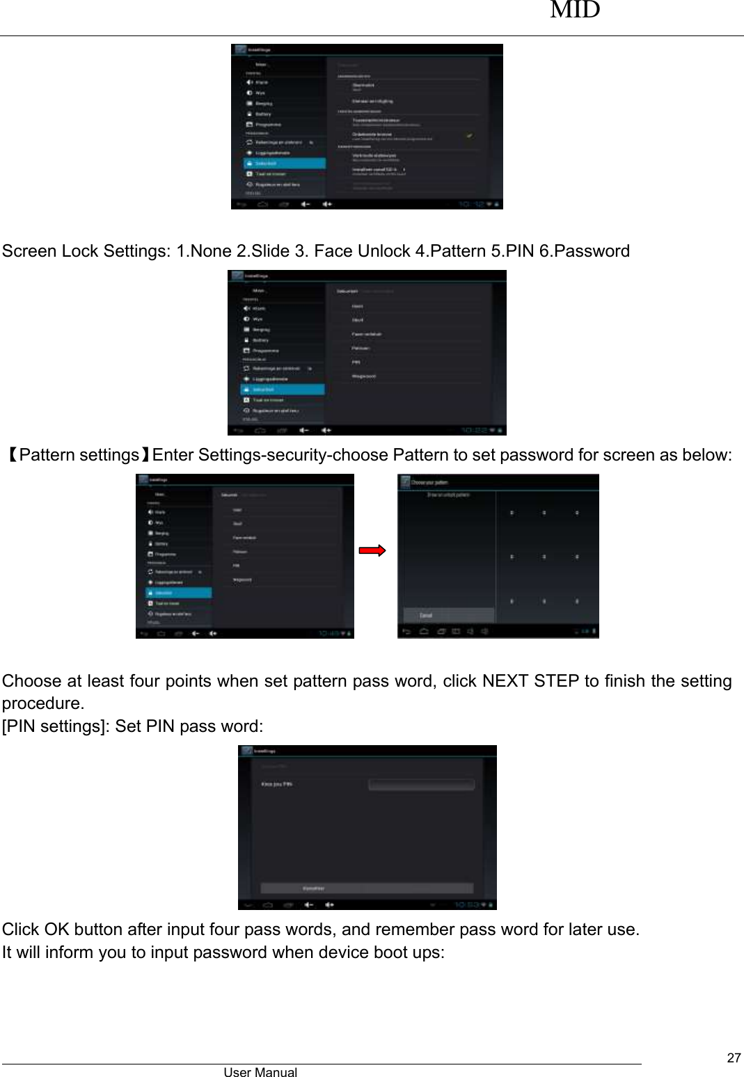      MID                                        User Manual     27   Screen Lock Settings: 1.None 2.Slide 3. Face Unlock 4.Pattern 5.PIN 6.Password  【Pattern settings】Enter Settings-security-choose Pattern to set password for screen as below:         Choose at least four points when set pattern pass word, click NEXT STEP to finish the setting procedure. [PIN settings]: Set PIN pass word:  Click OK button after input four pass words, and remember pass word for later use. It will inform you to input password when device boot ups: 