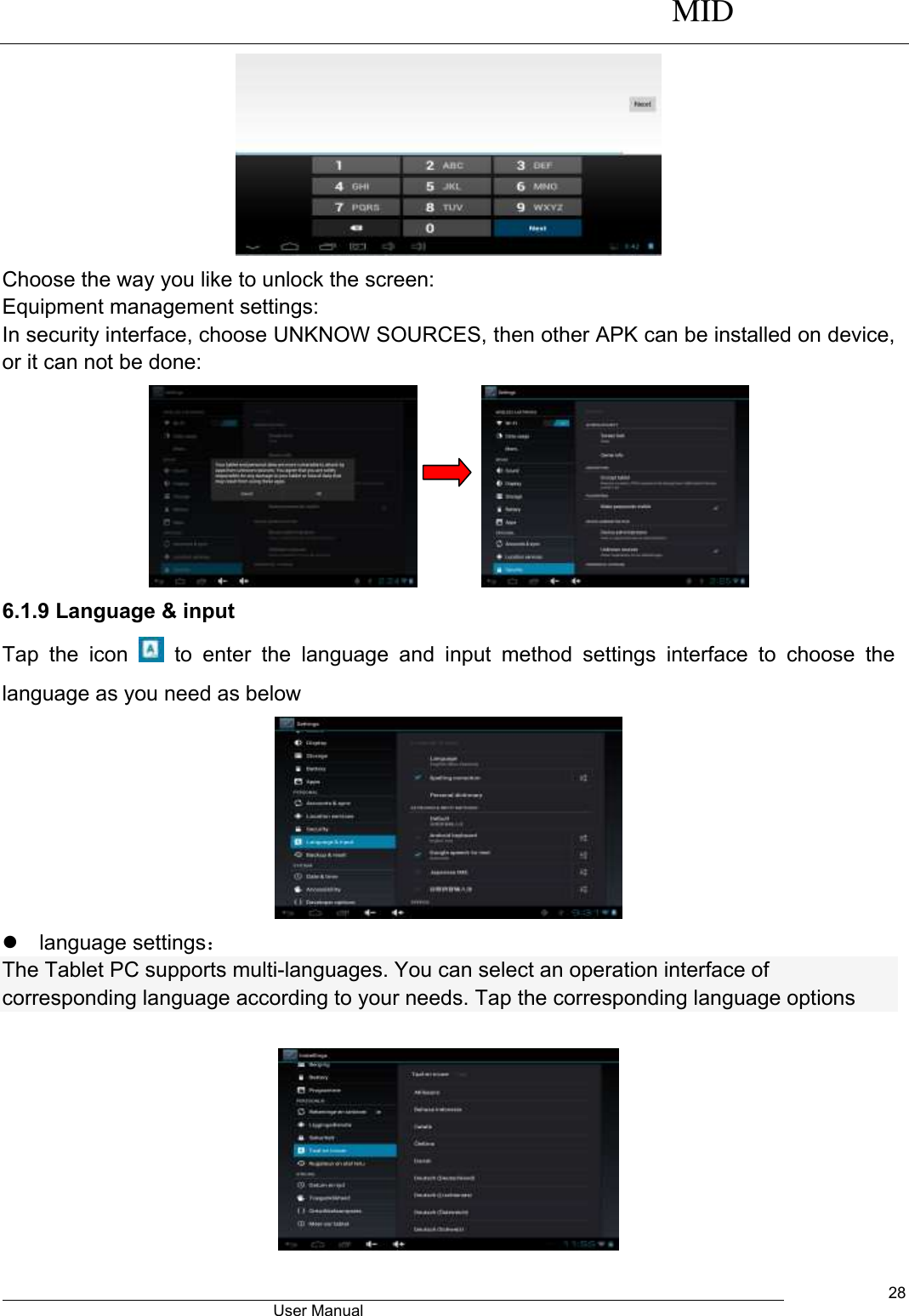      MID                                        User Manual     28  Choose the way you like to unlock the screen: Equipment management settings: In security interface, choose UNKNOW SOURCES, then other APK can be installed on device, or it can not be done:                6.1.9 Language &amp; input Tap  the  icon    to  enter  the  language  and  input  method  settings  interface  to  choose  the language as you need as below    language settings： The Tablet PC supports multi-languages. You can select an operation interface of corresponding language according to your needs. Tap the corresponding language options     