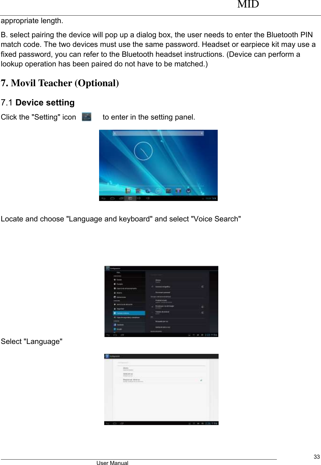     MID                                        User Manual     33 appropriate length. B. select pairing the device will pop up a dialog box, the user needs to enter the Bluetooth PIN match code. The two devices must use the same password. Headset or earpiece kit may use a fixed password, you can refer to the Bluetooth headset instructions. (Device can perform a lookup operation has been paired do not have to be matched.) 7. Movil Teacher (Optional)   7.1 Device setting Click the &quot;Setting&quot; icon             to enter in the setting panel.   Locate and choose &quot;Language and keyboard&quot; and select &quot;Voice Search&quot;         Select &quot;Language&quot;            