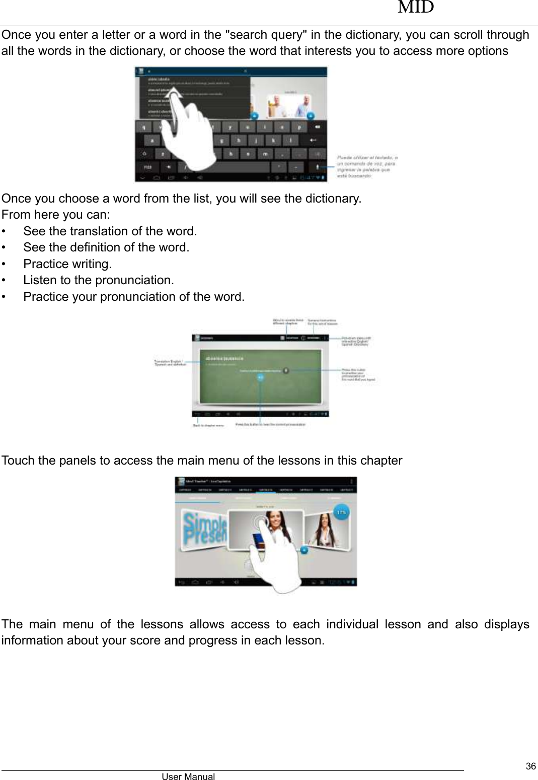      MID                                        User Manual     36 Once you enter a letter or a word in the &quot;search query&quot; in the dictionary, you can scroll through all the words in the dictionary, or choose the word that interests you to access more options  Once you choose a word from the list, you will see the dictionary. From here you can: •  See the translation of the word. •  See the definition of the word. •  Practice writing. •  Listen to the pronunciation. •  Practice your pronunciation of the word.                                                      Touch the panels to access the main menu of the lessons in this chapter          The  main  menu  of  the  lessons  allows  access  to  each  individual  lesson  and  also  displays information about your score and progress in each lesson. 