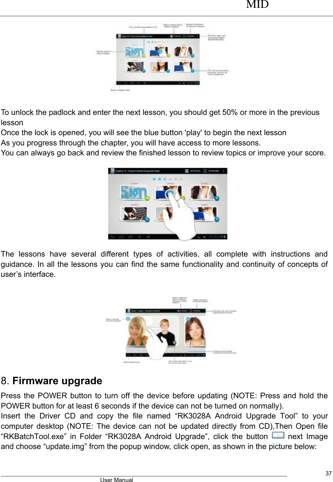      MID                                        User Manual     37                        To unlock the padlock and enter the next lesson, you should get 50% or more in the previous lesson Once the lock is opened, you will see the blue button &apos;play&apos; to begin the next lesson As you progress through the chapter, you will have access to more lessons. You can always go back and review the finished lesson to review topics or improve your score.                                               The  lessons  have  several  different  types  of  activities,  all  complete  with  instructions  and guidance. In all the lessons you can find the same functionality and continuity of concepts of user’s interface.   8. Firmware upgrade Press the POWER button to turn off the device before updating (NOTE: Press and hold the POWER button for at least 6 seconds if the device can not be turned on normally).   Insert  the  Driver  CD  and  copy  the  file  named  “RK3028A  Android  Upgrade  Tool”  to  your computer desktop (NOTE: The device can not be updated directly from CD),Then Open file “RKBatchTool.exe”  in  Folder  “RK3028A  Android  Upgrade”,  click  the  button    next  Image and choose “update.img” from the popup window, click open, as shown in the picture below: 