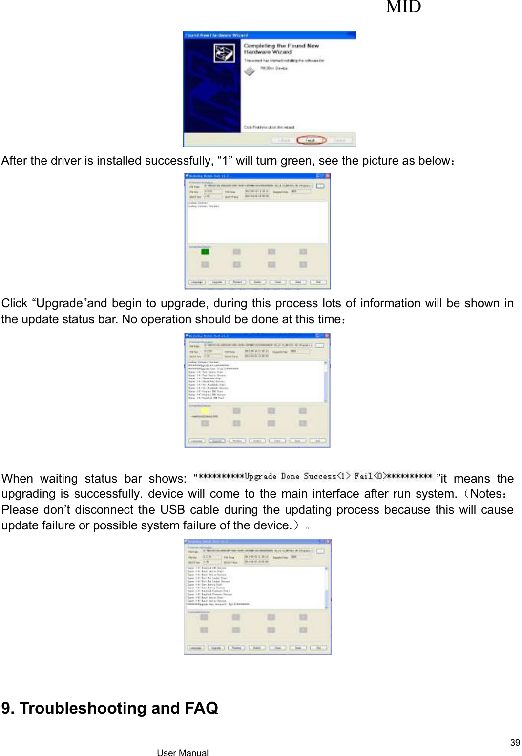      MID                                        User Manual     39  After the driver is installed successfully, “1” will turn green, see the picture as below：  Click “Upgrade”and begin to upgrade, during this process lots of information will be shown in the update status bar. No operation should be done at this time：   When  waiting  status  bar  shows:  “ ”it  means  the upgrading is successfully. device will come to the main interface after run system.（Notes：Please  don’t  disconnect  the  USB cable  during  the  updating  process  because  this  will  cause update failure or possible system failure of the device.）。   9. Troubleshooting and FAQ 