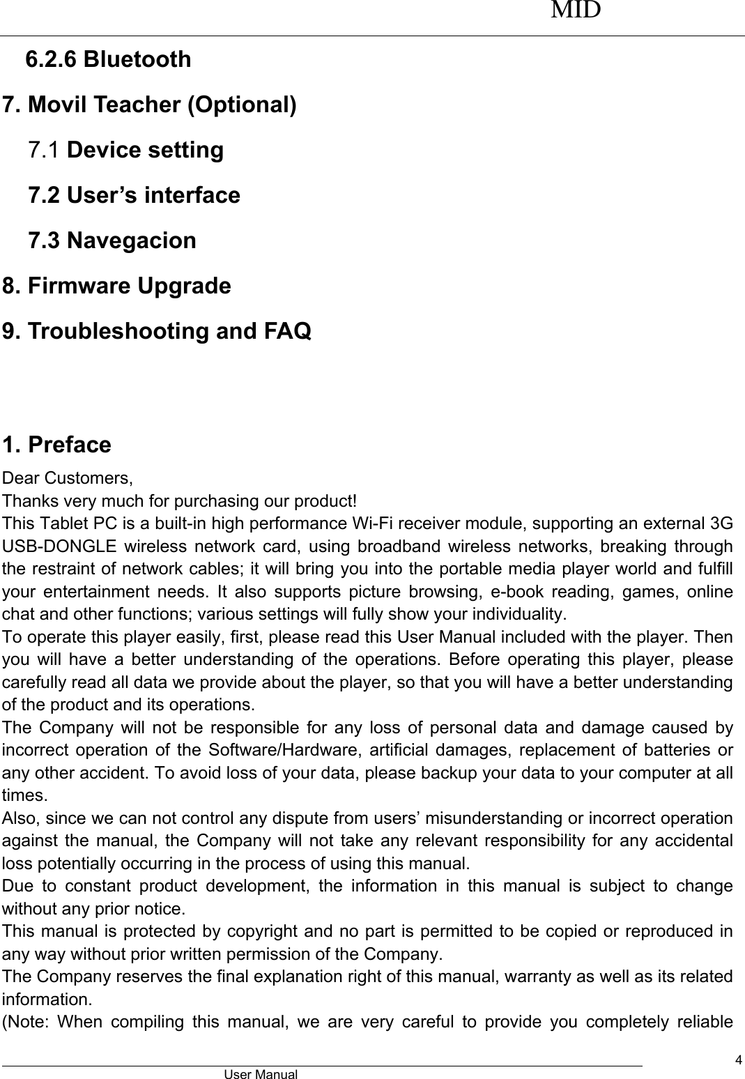      MID                                        User Manual     4 6.2.6 Bluetooth 7. Movil Teacher (Optional) 7.1 Device setting 7.2 User’s interface 7.3 Navegacion 8. Firmware Upgrade 9. Troubleshooting and FAQ   1. Preface Dear Customers, Thanks very much for purchasing our product! This Tablet PC is a built-in high performance Wi-Fi receiver module, supporting an external 3G USB-DONGLE wireless network card, using broadband wireless networks, breaking through the restraint of network cables; it will bring you into the portable media player world and fulfill your entertainment needs. It  also  supports picture browsing, e-book  reading,  games,  online chat and other functions; various settings will fully show your individuality. To operate this player easily, first, please read this User Manual included with the player. Then you will have  a better understanding of the operations. Before operating this  player, please carefully read all data we provide about the player, so that you will have a better understanding of the product and its operations.     The Company will not be responsible for any loss of personal data and damage caused by incorrect operation of the Software/Hardware, artificial damages, replacement of batteries or any other accident. To avoid loss of your data, please backup your data to your computer at all times. Also, since we can not control any dispute from users’ misunderstanding or incorrect operation against the manual, the Company will not take any relevant responsibility for any accidental loss potentially occurring in the process of using this manual. Due  to  constant  product  development,  the  information  in  this  manual  is  subject  to  change without any prior notice. This manual is protected by copyright and no part is permitted to be copied or reproduced in any way without prior written permission of the Company. The Company reserves the final explanation right of this manual, warranty as well as its related information. (Note:  When  compiling  this  manual,  we  are  very  careful  to  provide  you  completely  reliable 