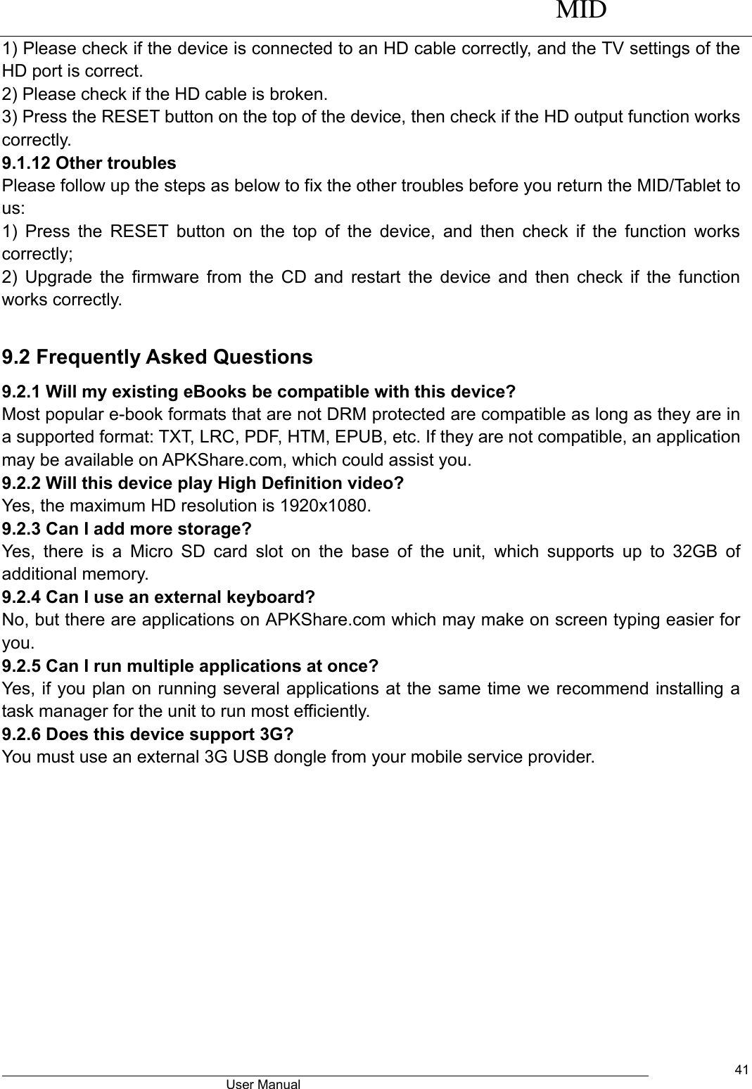      MID                                        User Manual     41 1) Please check if the device is connected to an HD cable correctly, and the TV settings of the HD port is correct.   2) Please check if the HD cable is broken.   3) Press the RESET button on the top of the device, then check if the HD output function works correctly.   9.1.12 Other troubles   Please follow up the steps as below to fix the other troubles before you return the MID/Tablet to us: 1)  Press  the  RESET  button on  the  top of the  device,  and then  check  if  the function  works correctly; 2) Upgrade the firmware from the CD and restart the device and then check if the function works correctly.  9.2 Frequently Asked Questions 9.2.1 Will my existing eBooks be compatible with this device? Most popular e-book formats that are not DRM protected are compatible as long as they are in a supported format: TXT, LRC, PDF, HTM, EPUB, etc. If they are not compatible, an application may be available on APKShare.com, which could assist you. 9.2.2 Will this device play High Definition video? Yes, the maximum HD resolution is 1920x1080.   9.2.3 Can I add more storage? Yes,  there  is  a  Micro  SD  card  slot  on  the  base  of  the  unit,  which  supports  up  to  32GB  of additional memory. 9.2.4 Can I use an external keyboard? No, but there are applications on APKShare.com which may make on screen typing easier for you. 9.2.5 Can I run multiple applications at once? Yes, if you plan on running several applications at the same time we recommend installing a task manager for the unit to run most efficiently. 9.2.6 Does this device support 3G? You must use an external 3G USB dongle from your mobile service provider.    