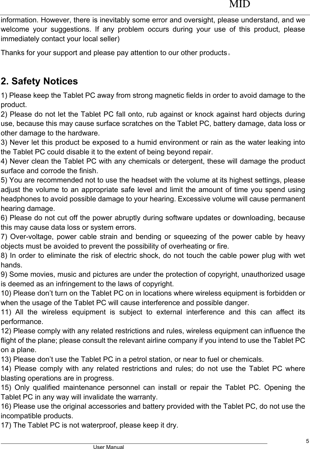      MID                                        User Manual     5 information. However, there is inevitably some error and oversight, please understand, and we welcome  your  suggestions.  If  any  problem  occurs  during  your  use  of  this  product,  please immediately contact your local seller) Thanks for your support and please pay attention to our other products。  2. Safety Notices 1) Please keep the Tablet PC away from strong magnetic fields in order to avoid damage to the product.   2) Please do not let the Tablet PC fall onto, rub against or knock against hard objects during use, because this may cause surface scratches on the Tablet PC, battery damage, data loss or other damage to the hardware.   3) Never let this product be exposed to a humid environment or rain as the water leaking into the Tablet PC could disable it to the extent of being beyond repair.   4) Never clean the Tablet PC with any chemicals or detergent, these will damage the product surface and corrode the finish.   5) You are recommended not to use the headset with the volume at its highest settings, please adjust the volume to an appropriate safe level and limit the amount of time you spend using headphones to avoid possible damage to your hearing. Excessive volume will cause permanent hearing damage.   6) Please do not cut off the power abruptly during software updates or downloading, because this may cause data loss or system errors. 7) Over-voltage, power cable strain and bending or squeezing of the power cable by heavy objects must be avoided to prevent the possibility of overheating or fire.   8) In order to eliminate the risk of electric shock, do not touch the cable power plug with wet hands.   9) Some movies, music and pictures are under the protection of copyright, unauthorized usage is deemed as an infringement to the laws of copyright.   10) Please don’t turn on the Tablet PC on in locations where wireless equipment is forbidden or when the usage of the Tablet PC will cause interference and possible danger.   11)  All  the  wireless  equipment  is  subject  to  external  interference  and  this  can  affect  its performance.   12) Please comply with any related restrictions and rules, wireless equipment can influence the flight of the plane; please consult the relevant airline company if you intend to use the Tablet PC on a plane.   13) Please don’t use the Tablet PC in a petrol station, or near to fuel or chemicals.   14) Please comply  with  any  related  restrictions and rules; do not use the  Tablet PC where blasting operations are in progress.   15)  Only  qualified  maintenance  personnel  can  install  or  repair  the  Tablet  PC.  Opening  the Tablet PC in any way will invalidate the warranty.   16) Please use the original accessories and battery provided with the Tablet PC, do not use the incompatible products.   17) The Tablet PC is not waterproof, please keep it dry.   
