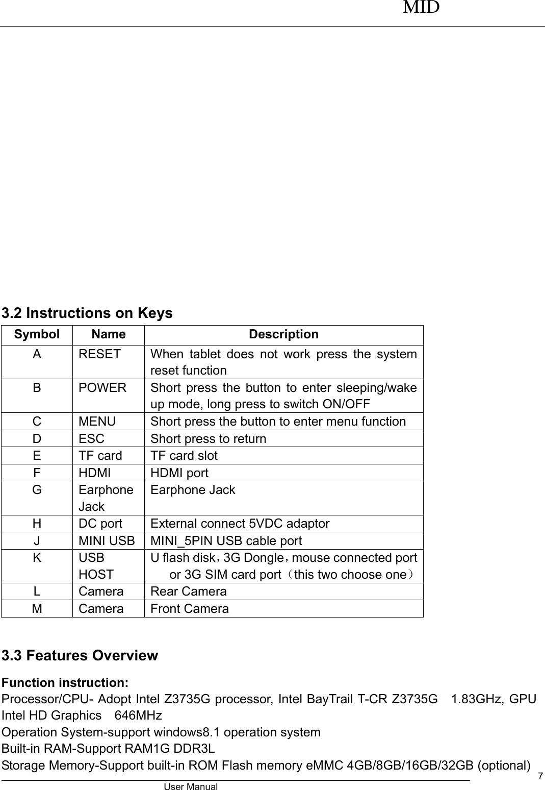      MID                                        User Manual     7   3.2 Instructions on Keys Symbol Name Description A RESET   When  tablet  does  not  work  press  the  system reset function B POWER Short press the button to enter sleeping/wake up mode, long press to switch ON/OFF C MENU Short press the button to enter menu function D ESC   Short press to return E TF card TF card slot F HDMI HDMI port G Earphone Jack Earphone Jack H DC port External connect 5VDC adaptor J MINI USB   MINI_5PIN USB cable port K USB HOST U flash disk，3G Dongle，mouse connected port or 3G SIM card port（this two choose one） L Camera Rear Camera M Camera Front Camera  3.3 Features Overview Function instruction: Processor/CPU- Adopt Intel Z3735G processor, Intel BayTrail T-CR Z3735G  1.83GHz, GPU Intel HD Graphics  646MHz   Operation System-support windows8.1 operation system Built-in RAM-Support RAM1G DDR3L Storage Memory-Support built-in ROM Flash memory eMMC 4GB/8GB/16GB/32GB (optional) 