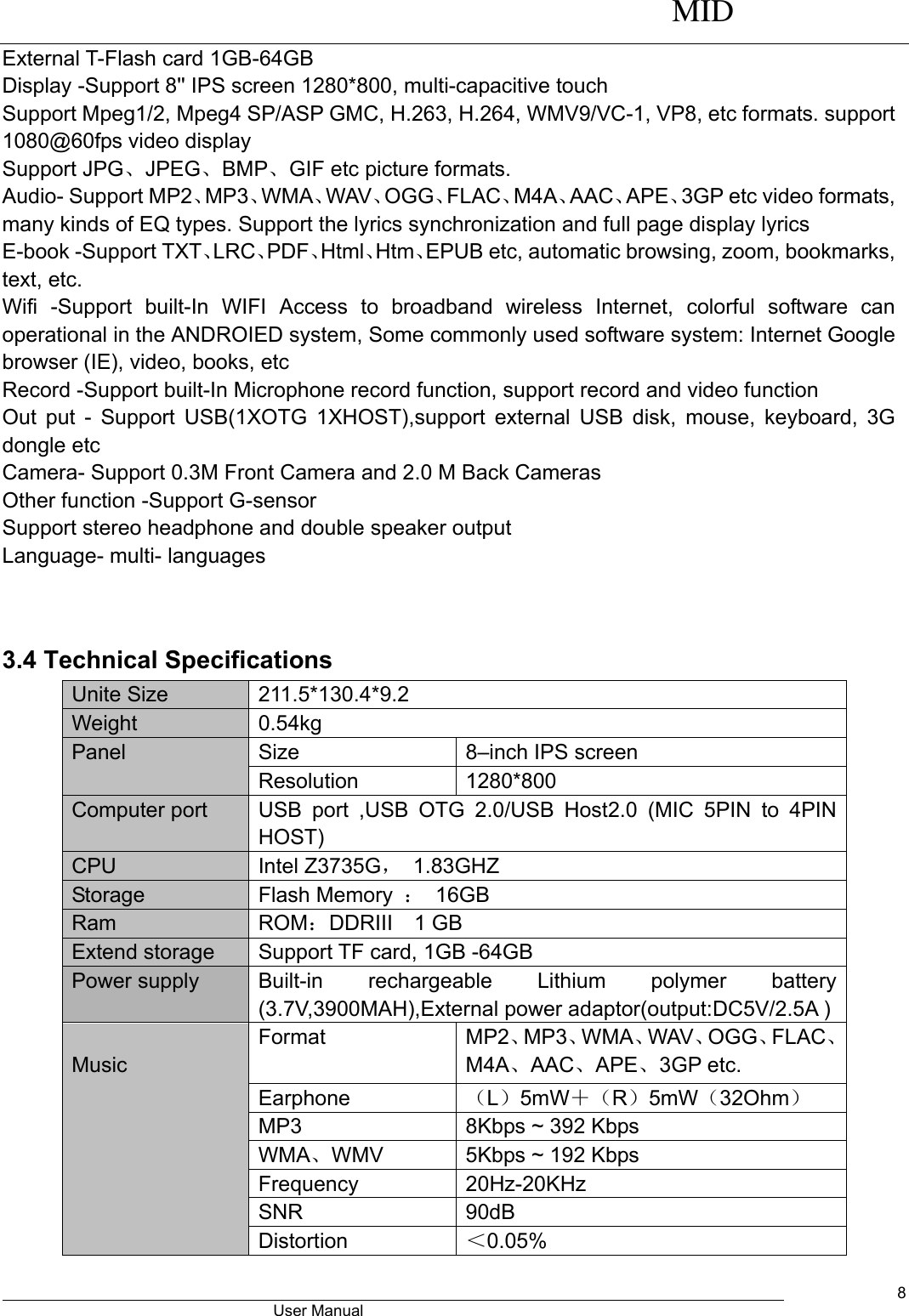      MID                                        User Manual     8 External T-Flash card 1GB-64GB Display -Support 8&apos;&apos; IPS screen 1280*800, multi-capacitive touch   Support Mpeg1/2, Mpeg4 SP/ASP GMC, H.263, H.264, WMV9/VC-1, VP8, etc formats. support 1080@60fps video display Support JPG、JPEG、BMP、GIF etc picture formats. Audio- Support MP2、MP3、WMA、WAV、OGG、FLAC、M4A、AAC、APE、3GP etc video formats, many kinds of EQ types. Support the lyrics synchronization and full page display lyrics E-book -Support TXT、LRC、PDF、Html、Htm、EPUB etc, automatic browsing, zoom, bookmarks, text, etc. Wifi  -Support  built-In  WIFI  Access  to  broadband  wireless  Internet,  colorful  software  can operational in the ANDROIED system, Some commonly used software system: Internet Google browser (IE), video, books, etc Record -Support built-In Microphone record function, support record and video function Out put - Support USB(1XOTG 1XHOST),support external USB disk, mouse, keyboard, 3G dongle etc   Camera- Support 0.3M Front Camera and 2.0 M Back Cameras Other function -Support G-sensor Support stereo headphone and double speaker output   Language- multi- languages   3.4 Technical Specifications Unite Size 211.5*130.4*9.2 Weight 0.54kg Panel Size 8–inch IPS screen Resolution 1280*800   Computer port USB  port  ,USB  OTG  2.0/USB  Host2.0  (MIC  5PIN  to  4PIN   HOST) CPU Intel Z3735G，  1.83GHZ Storage Flash Memory  ： 16GB Ram ROM：DDRIII    1 GB Extend storage Support TF card, 1GB -64GB  Power supply Built-in  rechargeable  Lithium  polymer  battery (3.7V,3900MAH),External power adaptor(output:DC5V/2.5A )  Music Format MP2、MP3、WMA、WAV、OGG、FLAC、M4A、AAC、APE、3GP etc. Earphone （L）5mW＋（R）5mW（32Ohm） MP3 8Kbps ~ 392 Kbps WMA、WMV   5Kbps ~ 192 Kbps Frequency 20Hz-20KHz SNR 90dB Distortion ＜0.05% 