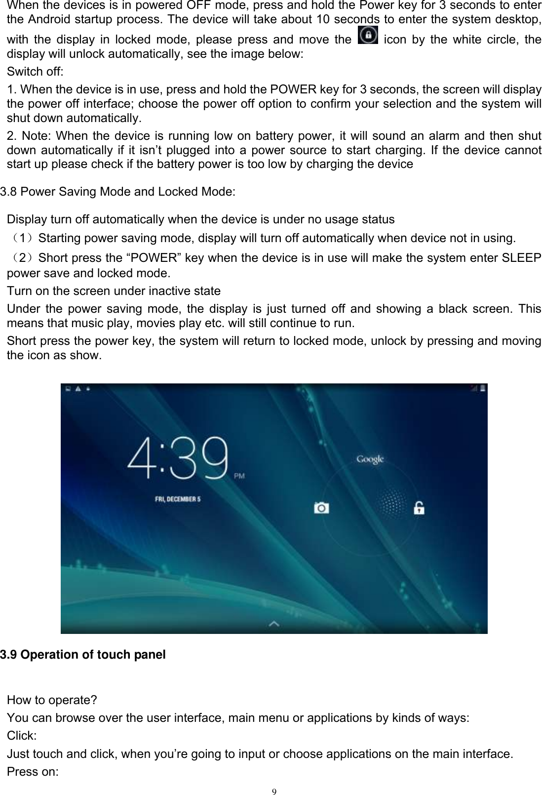      9 When the devices is in powered OFF mode, press and hold the Power key for 3 seconds to enter the Android startup process. The device will take about 10 seconds to enter the system desktop, with the  display in locked mode, please  press and  move the    icon by the  white circle,  the display will unlock automatically, see the image below: Switch off:   1. When the device is in use, press and hold the POWER key for 3 seconds, the screen will display the power off interface; choose the power off option to confirm your selection and the system will shut down automatically. 2. Note: When the device is running low on battery power, it will sound an alarm and then shut down automatically if  it isn’t  plugged  into a power source to start charging. If the device cannot start up please check if the battery power is too low by charging the device 3.8 Power Saving Mode and Locked Mode: Display turn off automatically when the device is under no usage status （1）Starting power saving mode, display will turn off automatically when device not in using.   （2）Short press the “POWER” key when the device is in use will make the system enter SLEEP power save and locked mode. Turn on the screen under inactive state Under the power saving mode, the display is just turned off and showing a black screen. This means that music play, movies play etc. will still continue to run. Short press the power key, the system will return to locked mode, unlock by pressing and moving the icon as show.     3.9 Operation of touch panel  How to operate? You can browse over the user interface, main menu or applications by kinds of ways:   Click: Just touch and click, when you’re going to input or choose applications on the main interface. Press on: 