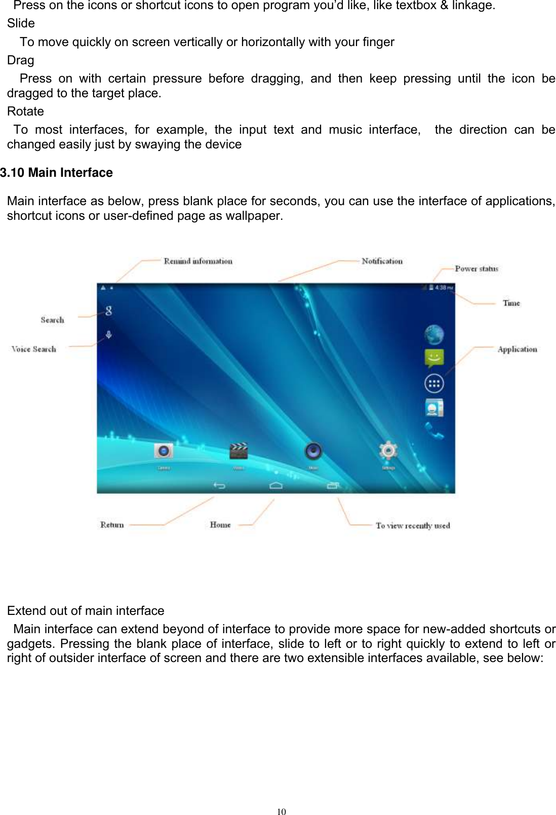      10  Press on the icons or shortcut icons to open program you’d like, like textbox &amp; linkage.   Slide   To move quickly on screen vertically or horizontally with your finger Drag   Press  on  with  certain  pressure  before  dragging,  and  then  keep  pressing  until  the  icon  be dragged to the target place.   Rotate   To  most  interfaces,  for  example,  the  input  text  and  music  interface,    the  direction  can  be changed easily just by swaying the device 3.10 Main Interface Main interface as below, press blank place for seconds, you can use the interface of applications, shortcut icons or user-defined page as wallpaper.      Extend out of main interface   Main interface can extend beyond of interface to provide more space for new-added shortcuts or gadgets. Pressing the blank place of interface, slide to left or to right quickly to extend to left or right of outsider interface of screen and there are two extensible interfaces available, see below: 