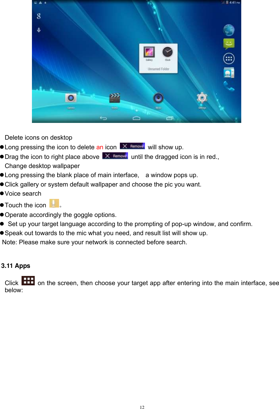      12   Delete icons on desktop  Long pressing the icon to delete an icon    will show up.  Drag the icon to right place above    until the dragged icon is in red.,   Change desktop wallpaper  Long pressing the blank place of main interface,    a window pops up.  Click gallery or system default wallpaper and choose the pic you want.  Voice search  Touch the icon  。  Operate accordingly the goggle options.    Set up your target language according to the prompting of pop-up window, and confirm.  Speak out towards to the mic what you need, and result list will show up.    Note: Please make sure your network is connected before search.  3.11 Apps Click    on the screen, then choose your target app after entering into the main interface, see below: 