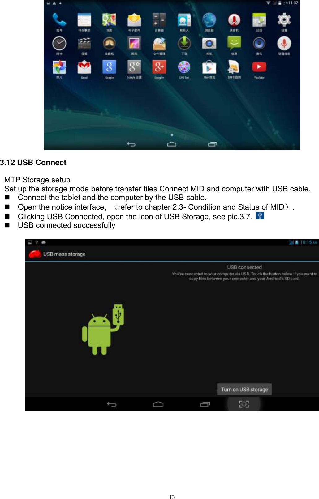      13  3.12 USB Connect MTP Storage setup Set up the storage mode before transfer files Connect MID and computer with USB cable.   Connect the tablet and the computer by the USB cable.   Open the notice interface,  （refer to chapter 2.3- Condition and Status of MID）.   Clicking USB Connected, open the icon of USB Storage, see pic.3.7.    USB connected successfully     