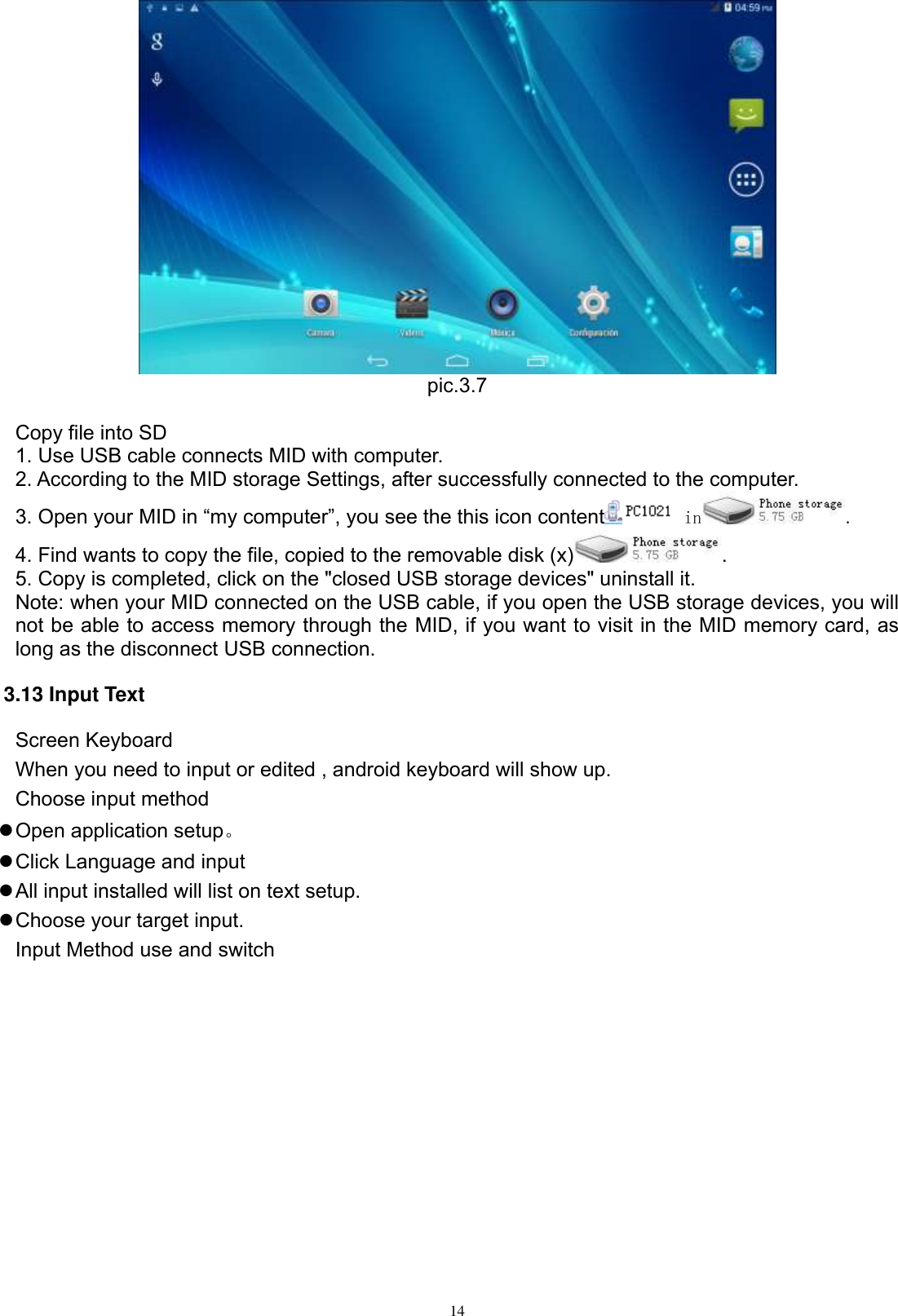      14  pic.3.7  Copy file into SD 1. Use USB cable connects MID with computer. 2. According to the MID storage Settings, after successfully connected to the computer. 3. Open your MID in “my computer”, you see the this icon content  in . 4. Find wants to copy the file, copied to the removable disk (x) . 5. Copy is completed, click on the &quot;closed USB storage devices&quot; uninstall it. Note: when your MID connected on the USB cable, if you open the USB storage devices, you will not be able to access memory through the MID, if you want to visit in the MID memory card, as long as the disconnect USB connection. 3.13 Input Text Screen Keyboard When you need to input or edited , android keyboard will show up.   Choose input method  Open application setup。  Click Language and input  All input installed will list on text setup.  Choose your target input. Input Method use and switch 