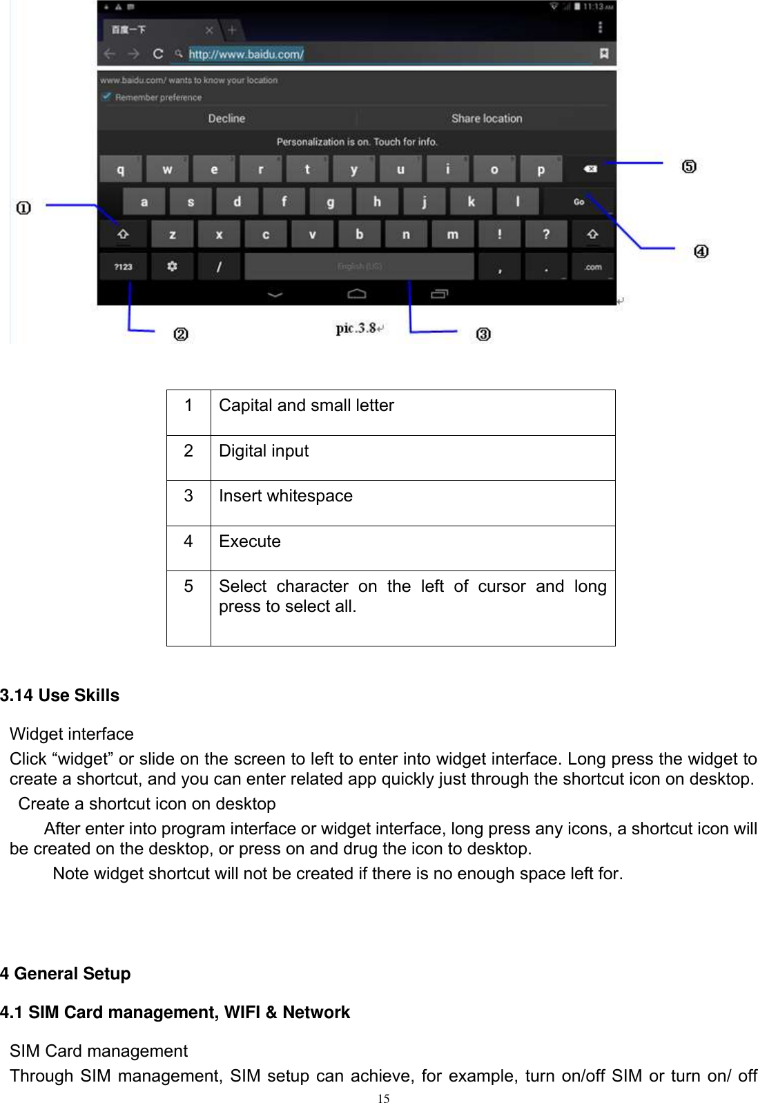      15            3.14 Use Skills Widget interface Click “widget” or slide on the screen to left to enter into widget interface. Long press the widget to create a shortcut, and you can enter related app quickly just through the shortcut icon on desktop.     Create a shortcut icon on desktop   After enter into program interface or widget interface, long press any icons, a shortcut icon will be created on the desktop, or press on and drug the icon to desktop.       Note widget shortcut will not be created if there is no enough space left for.    4 General Setup 4.1 SIM Card management, WIFI &amp; Network SIM Card management Through SIM management, SIM setup can achieve, for example, turn on/off SIM or turn on/ off 1 Capital and small letter 2 Digital input 3 Insert whitespace 4 Execute   5 Select  character  on  the  left  of  cursor  and  long press to select all. 