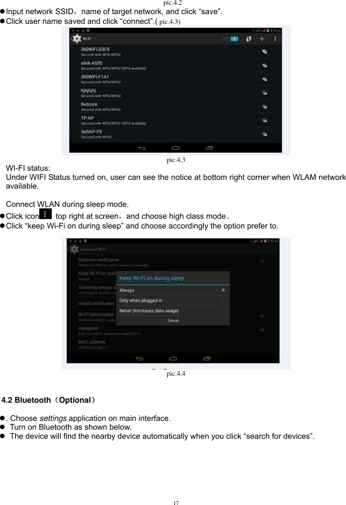      17 pic.4.2    Input network SSID，name of target network, and click “save”.  Click user name saved and click “connect”.( pic.4.3)    pic.4.3 WI-FI status: Under WIFI Status turned on, user can see the notice at bottom right corner when WLAM network available.    Connect WLAN during sleep mode.    Click icon   top right at screen，and choose high class mode。  Click “keep Wi-Fi on during sleep” and choose accordingly the option prefer to.   pic.4.4  4.2 Bluetooth（Optional）  . Choose settings application on main interface.    Turn on Bluetooth as shown below.    The device will find the nearby device automatically when you click “search for devices”. 