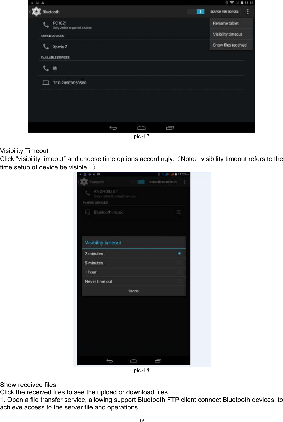      19  pic.4.7  Visibility Timeout Click “visibility timeout” and choose time options accordingly.（Note：visibility timeout refers to the time setup of device be visible.  ）  pic.4.8  Show received files Click the received files to see the upload or download files. 1. Open a file transfer service, allowing support Bluetooth FTP client connect Bluetooth devices, to achieve access to the server file and operations.   