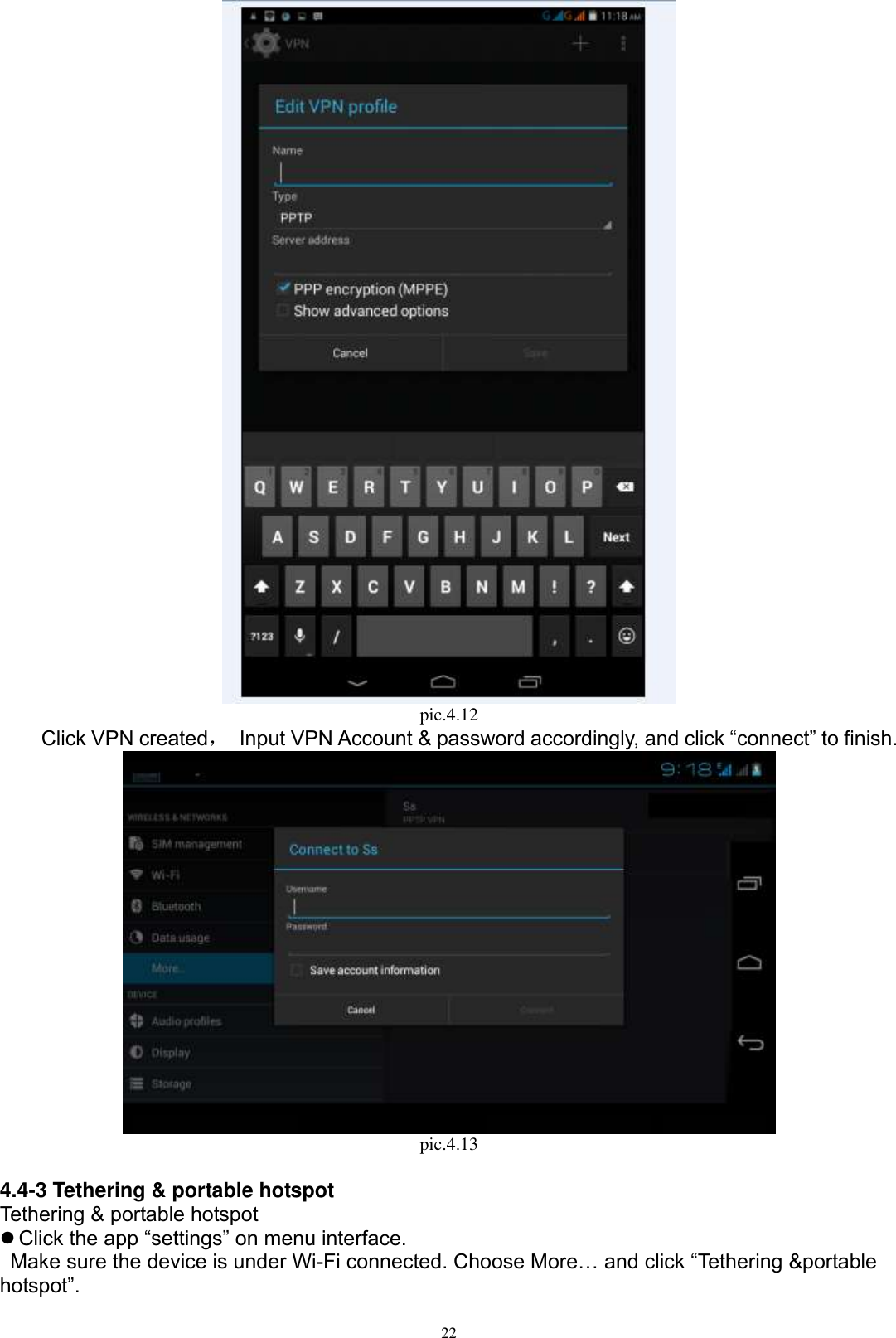      22  pic.4.12     Click VPN created， Input VPN Account &amp; password accordingly, and click “connect” to finish.    pic.4.13  4.4-3 Tethering &amp; portable hotspot Tethering &amp; portable hotspot  Click the app “settings” on menu interface.   Make sure the device is under Wi-Fi connected. Choose More… and click “Tethering &amp;portable hotspot”. 